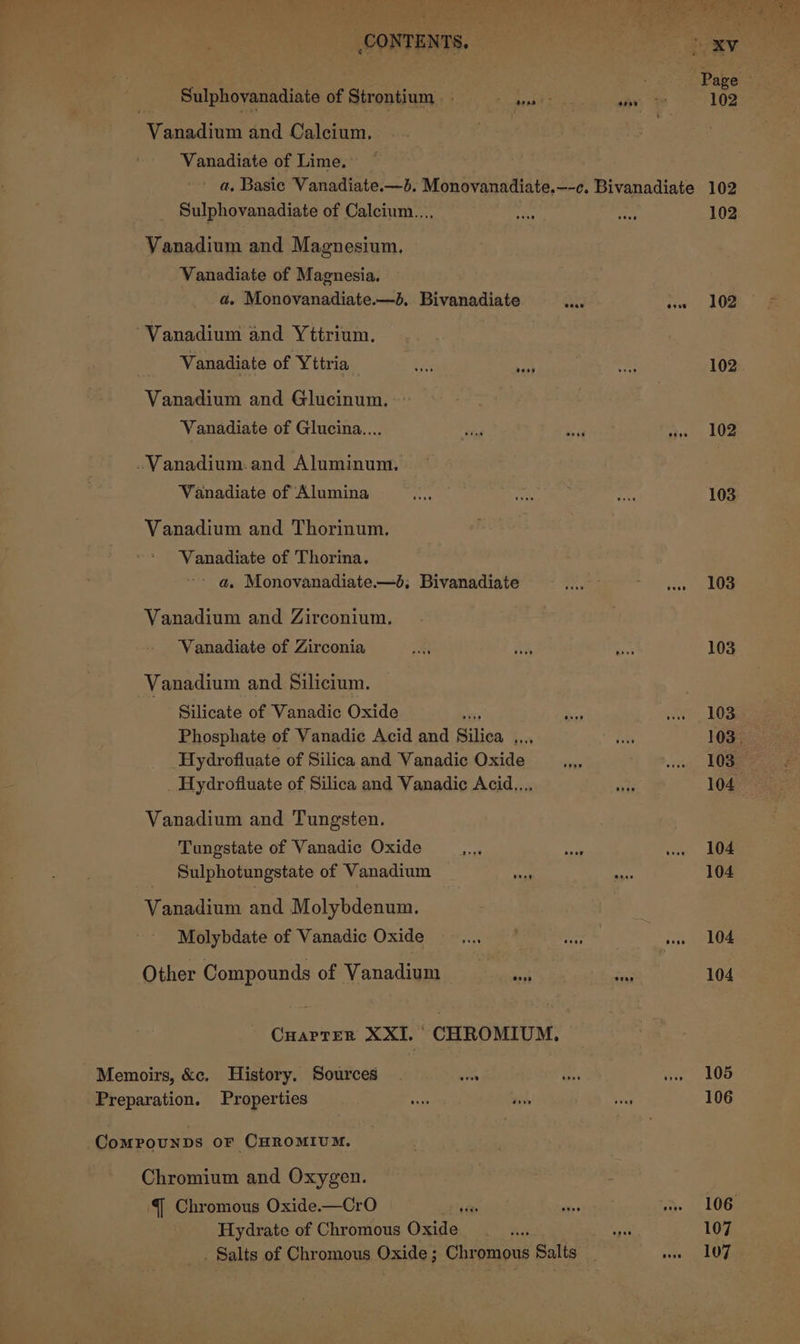 Vanadium and Calcium, Vanadiate of Lime, Sulphovanadiate of Calcium..., Vanadium and Magnesium. Vanadiate of Magnesia. a. Monovanadiate.—d. Bivanadiate “Vanadium and Yttrium. Vanadiate of Yttria eae sae Vanadium and Glucinum. Vanadiate of Glucina.... ~Vanadium.and Aluminum, Vanadiate of Alumina Vanadium and Thorinum. Vanadiate of Thorina. - a. Monovanadiate.—d,; Bivanadiate Vanadium and Zirconium. Vanadiate of Zirconia | Vanadium and Silicium. Silicate of Vanadic Oxide * Phosphate of Vanadic Acid and ihe baie Hydrofluate of Silica and Vanadie Oxide Hydrofluate of Silica and Vanadic Acid.... Vanadium and Tungsten. Tungstate of Vanadic Oxide Sulphotungstate of Vanadium aii. Vanadium and Molybdenum. Molybdate of Vanadic Oxide Other Compounds of Vanadium ‘eh Chromium and Oxygen. {| Chromous Oxide.—CrO Hydrate of Chromous Oxide 102 102 102 103 103 103 103 104 104 104 104 104 105 106 107 107