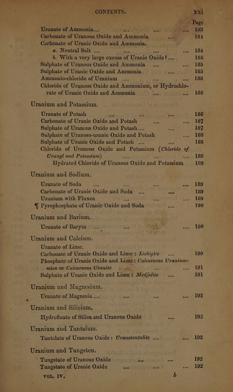dia St? . a b Deck) » © ee ». « ff ~~ te CONTENTS. - Uranate of Ammonia... is wit Lasers Carbonate of Uranous Oxide and Auton. Pe ae , _ Carbonate of Uranic Oxide and Ammonia. | a. Neutral Salt . b. With a very es ge excess of Uranic Oxide? € Sulphate of Uranous Oxide and Ammonia Sulphate of Uranic Oxide and Ammonia Ammonio-chloride of Uranium Chloride of Uranous Oxide and Daa or 3 Hydrocklo- rate of Uranic Oxide and Ammonia Uranium and Potassium. Uranate of Potash . aon ok at Carbonate of Uranic Oxide and Potaslt: Sulphate of Uranous Oxide and Potash .... Sulphate of Uranoso-uranic Oxide and Potash Sulphate of Uranic Oxide and Potash Chloride of Uranous Oxide and Potassium (Chloride of Uranyl and Potassium) ‘i Hydrated Chloride of esnons Oxide te ‘Poteet Uranium and Sodium. Uranate of Soda es ores want Carbonate of Uranic Oxide and Soda we ae Uranium with Fluxes 4 Pyrophosphate of Uranic Oxide ‘ei Soda Uranium and Barium. tas Uranate of Baryta =... vii aga Uranium and Calcium. Uranate of Lime. - Carbonate of Uranic Oxide and Lime: Liebigite Phosphate of Uranic Oxide and Lime: Calcareous Uranium- mica or Calcareous Uranite : Sulphate of Uranic Oxide and Lime : “Medjidite sie Uranium ‘and Magnesium, Uranate of Magnesia .... wads seb tai Uranium and Silicium. Hydrofluate of Silica and Uranous Oxide W ices Uranium and Tantalum. Tantalate of Uranous Oxide: Uvranotantalite .... ore Uranium and Tungsten. * Tungstate of Uranous Oxide idles AN? Tungstate of Uranic Oxide seve VOL. IV. 7) 183 184 185 185 186 186 186 187 187 188 188 188 189 189 189 189 190 190 190 ‘191 191 192 192 192 192