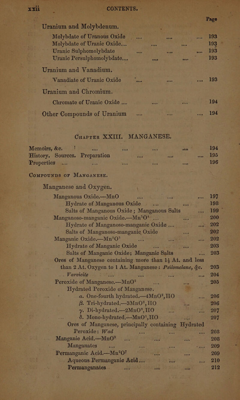 q- er eee ky ae .-™ ee ee ase ee, ee ere . ie a a xxii eas - CONTENTS. . Uranium and Molybdenum. Molybdate of Uranous Oxide Molybdate of Uranic Oxide.... Uranic Sulphomolybdate Uranic Persulphomolybdate.... erage Beev ooee Peer ape and Vanadium. Vanadiate of Uranic Oxide lagis ahs Sins Uranium and Chromium. Chromate of Uranic Oxide .... Other Compounds of Uranium Cuaprer XXIII, MANGANESE. Memoirs, &amp;c. ' es ie aK History. Sources. peeoration a, ae Properties ComMPpounDs OF MANGANESE. Manganese and Oxygen. Manganous Oxide.—MnO sie bar a Pe Hydrate of Manganous Oxide _.... c Salts of Manganous Oxide; Manganous Salis Manganoso-manganic Oxide. MnO Hydrate of Manganoso-manganic Oxide te Salts of Manganoso-manganic Oxide Manganic Oxide.—Mn’O* Hydrate of Manganic Oxide Salts of Manganic Oxide; Manganic Salts * Ores of Manganese containing more than 1} At. and ios than 2 At. Oxygen to 1 At. Manganese: Psilomelane, &amp;c. . Varvicite toe vee Peroxide of Manganese.-—MnO? or Hydrated Peroxide of Manganese. ¥ a. One-fourth hydrated.—4Mn0?, HO B. Tri-hydrated.—3MnO?, HO y. Di-hydrated.—_2Mn0?, HO 5. Mono-hydrated— MnO’, HO {3 Ores of Manganese, principally containing Hydrated Peroxide: Wad Manganie Acid.—MnO* Manganates Varsha cro) Papp eet cay ct) th ai Permanganic Acid.—Mn?0? : Aqueous. Permanganic Acid... Word Permanganates itech vs 193 194 194 194 195 196 197 198 199 © 200 202 202 202 203 203. 203 204 206 207 207 208 208 209 209 210 212
