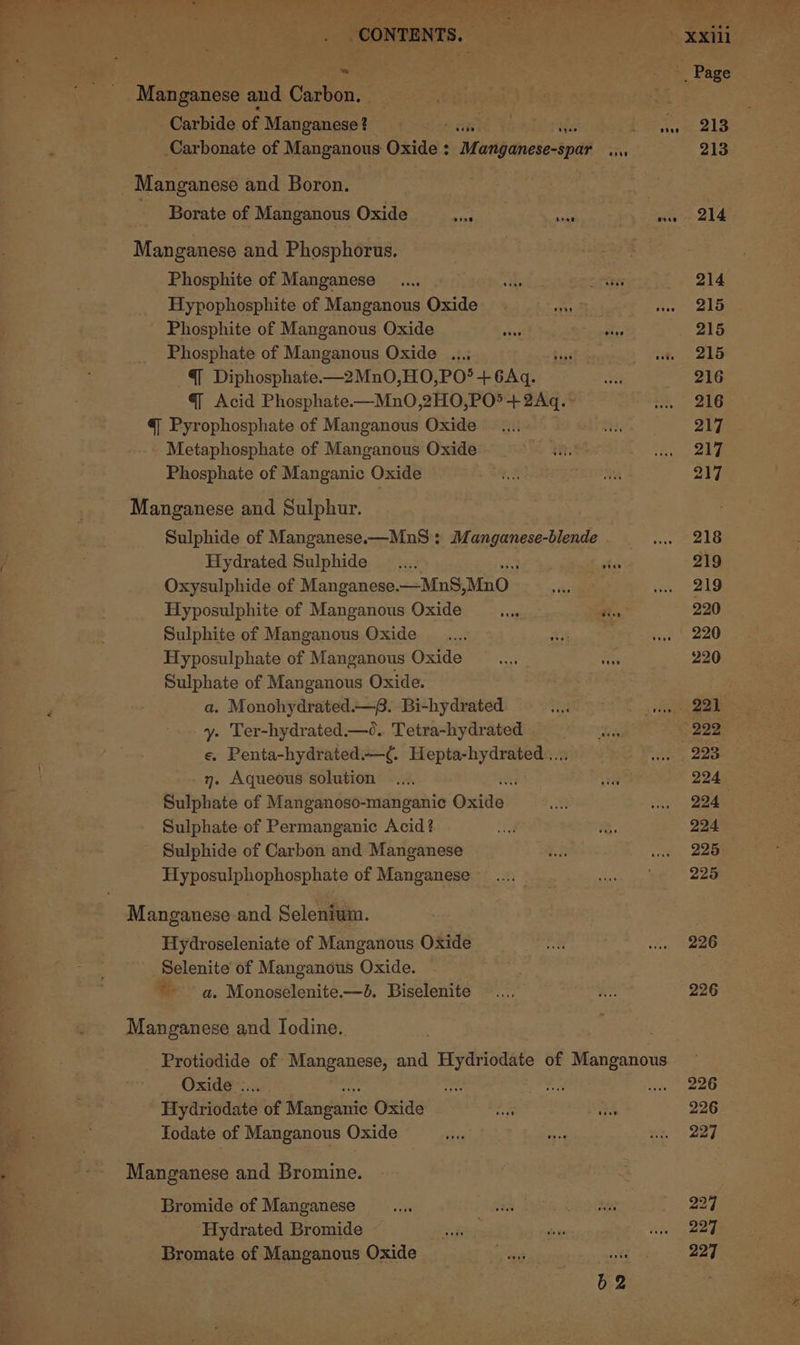 iY ee ee Ne tL Pe ee etn ie ERE gee Le alae its ioe Dat 5 CONTENTS. = Carbide of Manganese? etn) Carbonate of Manganous Oxide : Mott dnesectpdh Borate of Manganous Oxide ia heat Manganese and Phosphorus. Phosphite of Manganese Hypophosphite of Manganous Oxide Phosphite of Manganous Oxide seg Phosphate of Manganous Oxide ...; @ Diphosphate.—2MnO,HO,PO!? + 6Aq. @q Acid Phosphate-—MnO,2HO,PO*+2Aq. - @ Pyrophosphate of Manganous Oxide - Metaphosphate of Manganous Oxide Phosphate of Manganic Oxide Manganese and Sulphur. Sulphide of Manganese.—MnS : Manganese-blende Hydrated Sulphide Oxysulphide of Manganese. —MnS, MnO Hyposulphite of Manganous Oxide Sulphite of Manganous Oxide Hyposulphate of Manganous Oxide Sulphate of Manganous Oxide. a. Monohydrated.—. Bi-hydrated y. Ter-hydrated.—0o.. Tetra-hydrated e. Penta-hydrated.—¢. Hepta-hydrated .... 7. Aqueous solution +3 Sulphate of Manganoso-manganic Oxide Sulphate of Permanganic Acid? Sulphide of Carbon and Manganese Hyposulphophosphate of Manganese Manganese and Selenium. Hydroseleniate of Manganous Oxide Selenite of Manganous Oxide. ~~ a. Monoselenite.—8. Biselenite Manganese and Iodine. Oxide... Hydriodate of jones Oxide Todate of Manganous Oxide Manganese and Bromine. Bromide of Manganese Hydrated Bromide Bromate of Manganous Oxide poe b2 226 226 226 226 227 227 227 227
