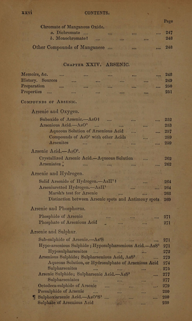 Chromate of Manganous Oxide. | a, Dichromate ..... HG mF : vee b. Monochromate? _.... it: Hs Other Compounds of Manganese .... fe A CHAPTER XXIV. ARSENIC. Memoirs, &amp;c. wit a “k ee, Mras te History. Sources . sae 4% crt ‘Oss Preparation Salis site oi ih. vee Properties .... Ais sha sgue ia Compounps oF ARSENIC, Arsenic and Oxygen. Suboxide of Arsenic.—AsO? .... iss sis Arsenious Acid.—AsO* .... tia Aqueous Solution of Arsenious Abia SN, fe Compounds of AsO® with other Acids. Arsenites — ah aed ak Arsenic Acid.—-AsO*. Crystallized Arsenic Acid.—Aqueous Solution Arseniates ; a. Pe Say Arsenic and Hydrogen. Solid Arsenide of Hydrogen.—AsH? ? Arseniuretted Hydrogen.— AsH? Marsh’s test for Arsenic Arsenic and Phosphorus. Phosphide of Arsenic Phosphate of Arsenious Acid Arsenic and Sulphur. Sub-sulphide of Arsenic.—As‘S Hypo-arsenious Sulphide ; Hyposulpharsenions Acid. Ass? Hyposulpharsenites ... ae. Arsenious Sulphide; Sulpharsenious perry Ass? bi Aqueous Solution, or Hydrosulphate of Arsenious Koi Sulpharsenites a Arsenic Sulphide; Suinieesid Acid. Ass? Sulpharseniates i Octodeca-sulphide of Areas Persulphide of Arsenic 5 {| Sulphoxiarsenic Acid.—As0°S? .... Maio! Sulphate of Arsenious Acid ) aye | gis 253 257 259 262 262 264 264 268 269 271 271 271 272 273 274 277 277 279 280 280 280