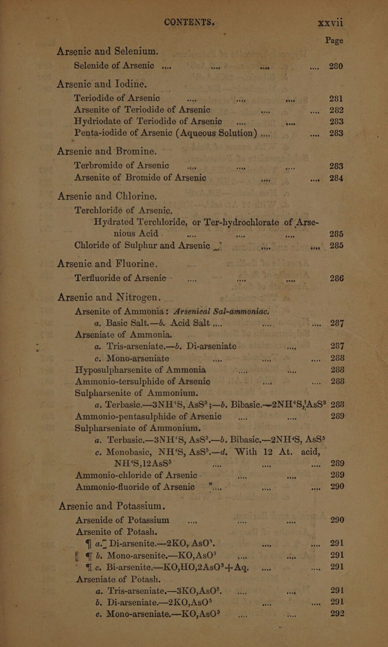 F ; Page Arsenic and Selenium. Selenide of Arsenic ,... Sl Roca 280 Arsenic and Iodine. Teriodide of Arsenic ay at Si 281 Arsenite of Teriodide of Arsenic eon 282 Hydriodate of Teriodide of Arsenic ase 283 Penta-iodide of Arsenic (Aqueous Solution) .... 283 Arsenic and Bromine. © Terbromide of Arsenic x m 283 Arsenite of Bromide of Arsenic ah) ae 204 Arsenic and Chlorine. Terchloridé of Arsenic. Hydrated Terchloride, or Ter-hydrochlorate of ‘Arse- nious Acid . git ui gir 285 Chloride of Sulphur and Arsenic &gt; ony S irgaig’, 285 Arsenic and Fluorine. Terfluoride of Arsenic 286 Arsenic and Nitrogen. _. Arsenite of Ammonia: Arsenical Sal-ammoniac. a. Basic Salt.—d. Acid Salt .... 287 Arseniate of Ammonia, | a. Tris-arseniate.—d. Di-arseniate Sex 287 c. Mono-arseniate Res fr sree, DOU Hyposulpharsenite of Ammonia 288 Ammonio-tersulphide of Arsenic 288 Sulpharsenite of Ammonium. a, Terbasic.—3NH‘S, AsS*;—3. Bibasic.—2NH‘8,'AsS* 288 Ammonio-pentasulphide of Arsenic HP 289 Sulpharseniate of Ammonium, a. Terbasic.—3NH’‘S, AsS°.—d. Bibasic.—2N H‘4S, AsS5 c. Monobasic, NH‘S, AsS*.—d. With 12 At. acid, NH‘S,12AsS&gt; 289 Ammonio-chloride of Arsenic - 289 Ammonio-fluoride of Arsenic 290 Arsenic and Potassium. Arsenide of Potassium ae ie fir 290 Arsenite of Potash. q a... Di-arsenite.—2KO, AsO’. irs e291 f @ 5. Mono-arsenite.—KO,AsO°® ei = ae 291 * Gc. Bi-arsenite—KO,HO,2AsO*-+ Aq. 291 Arseniate of Potash. a. Tris-arseniate.x—3K0O,AsO*. —.... W¥ 291 b. Di-arseniate—2KO,AsO° , 291 e. Mono-arseniate.—KO,AsO* 292