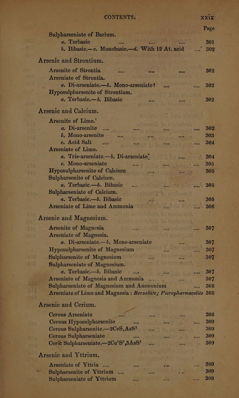 Sulpharseniate of Barium. a. Terbasic b. Bibasic.— ce. Monobasie.—d, With 12 At. ela ind Arsenic and Strontium. Arsenite of Strontia ibe vive tee Arseniate of Strontia. - - a. Di-arseniate.—3. Mono-arseniate? ..., Hyposulpharsenite of Strontium. | a. Terbasic.—6. Bibasic ative ee Arsenic and Calcium. Arsenite of Lime.’ a. Di-arsenite .... | bens asi te 6. Mono-arsenite doug ae Ass ce. Acid Salt iT one geet Pe Arseniate of Lime. a. Tris-arseniate.—4, Di-arseniate. c. Mono-arseniate Hyposulpharsenite of Calcium Sulpharsenite of Calcium. a. Terbasic.—b. Bibasic _.... The ¥ Fyne Sulpharseniate of Calcium. ‘ a. Terbasic.—b. Bibasic ut “eu Arseniate of Lime and Ammonia rd Arsenic and Magnesium. Arsenite of Magnesia Arseniate of Magnesia. a. Di-arseniate.—b. Mono-arseniate Hyposulpharsenite of Magnesium Sulpharsenite of Magnesium Sulpharseniate of Magnesium. a. Terbasic.—b. Bibasic ~ ... oe treengs Arseniate of Magnesia and Ammonia Sulpharseniate of Magnesium and Ammonium Arseniate of Lime and Magnesia : Berzeliite; Perc rha rn ncolite Arsenic and Cerium. Cerous Arseniate Cerous Hyposulpharsenite aid Cerous Sulpharsenite—2CeS, AsS? Cerous Sulpharseniate Ceri¢ Sulpharseniate —2Ce?S,3As8° rea and Yttrium. Arseniate of Yttria .... ie sas “ Sulpharsenite of Yttrium . Sulpharseniate of Yttrium