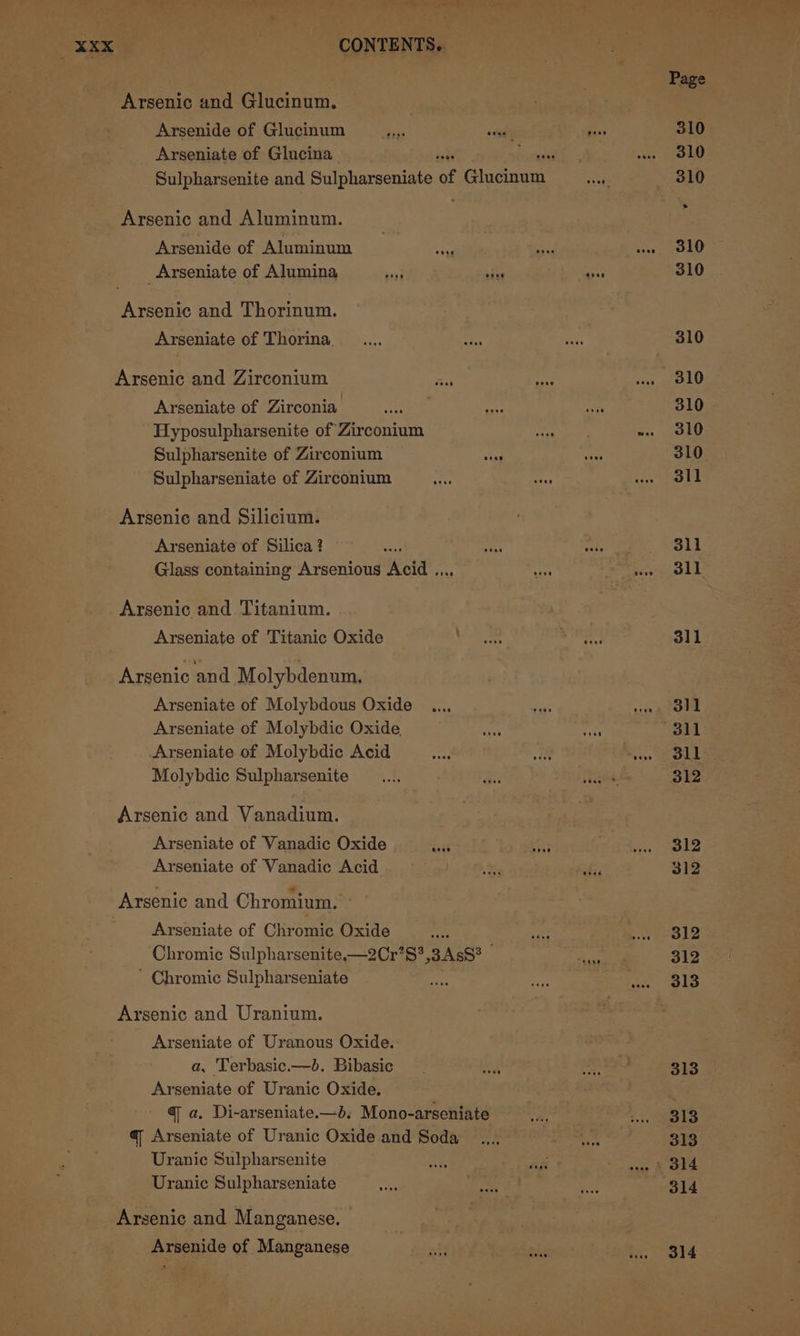 Arsenic and Glucinum. Arsenide of Glucinum Arseniate of Glucina Arsenic and Aluminum. Arsenide of Aluminum : Spe _Arseniate of Alumina m cies Arsenic and Thorinum. Arseniate of Thorina. Arsenic and Zirconium wet Arseniate of Zirconia Hyposulpharsenite of Zirconium Sulpharsenite of Zirconium ved Sulpharseniate of Zirconium Arsenic and Silicium. Arseniate of Silica ? Glass containing Arsenious Weld. Arsenic and Titanium. Arseniate of Titanic Oxide Arsenic and Molybdenum. Arseniate of Molybdous Oxide Arseniate of Molybdic Oxide, Arseniate of Molybdic Acid Molybdic Sulpharsenite Arsenic and Vanadium. Arseniate of Vanadic Oxide cat Arseniate of Vanadic Acid Arsenic and Chromium. Arseniate of Chromic Oxide ae Chromic Sulpharsenite—2Cr’S?,3AsS° | ‘ Chromic Sulpharseniate Arsenic and Uranium. Arseniate of Uranous Oxide. a, Terbasic.—b. Bibasic Arseniate of Uranic Oxide. q a. Di-arseniate.—b. Mono-arseniate a Arseniate of Uranic Oxide and Soda Uranic Sulpharsenite Uranic Sulpharseniate Arsenic and Manganese. Arsenide of Manganese 311 311 311 312 312 312 312 312 313 313 313 313 314 314