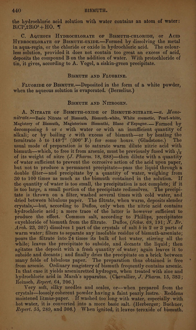 the hydrochloric acid solution with water contains an atom of water: BiCl,2Bi0®+ HO. 1 | ; C. Aqueous HyprocHLorRATE oF BISMUTH-CHLORIDE, or ACID HyYDROCHLORATE OF BismMUTH-OxIDE.—Formed by dissolving the metal in aqua-regia, or the chloride or oxide in hydrochloric acid. The colour- less solution, provided it does not contain too great an excess of acid, deposits the compound B on the addition of water. With protochloride of tin, it gives, according to A. Vogel, a siskin-green precipitate. BISMUTH AND FLUORINE, _Frvoriwe or Bismura.—Deposited in the form of a white powder, when the aqueous solution is evaporated. (Berzelius.) BIisMUTH AND NITROGEN. A. Nitrate or BisMUTH-OXIDE or BISMUTH-NITRATE.—d. J/ono- nitrate.—Basic Nitrate of Bismuth, Bismuth-white, White cosmetic, Pearl-white, Magistery of Bismuth, Magisterium Bismuthi, Blanc d’Espagne.—— Formed by decomposing 6 or c with water or with an insufficient quantity of - alkali; or by boiling ¢ with excess of bismuth—or by heating the ternitrate 6 to 148°7° (800° F.) for some hours. (Gladstone.) The usual mode of preparation is to saturate warm dilute nitric acid with bismuth—which, to free it from arsenic, must be previously fused with =&gt; of its weight of nitre (J. Pharm. 18, 688)—then dilute with a quantity of water sufficient to prevent the corrosive action of the acid upon paper, but not to produce a permanent precipitate—pass the liquid through a double filter—and precipitate by a quantity of water, weighing from 30 to 100 times as much as the bismuth contained in the solution. If the quantity of water is too small, the precipitation is not complete; if it is too large, a small portion of the precipitate redissolves. The precipi- tate is thrown on a filter, washed several times with cold water, and dried between bibulous paper. The filtrate, when warm, deposits slender erystals,—but, according to Duflos, only when the nitric acid contains hydrochloric acid; a mere trace of the latter is however sufficient to produce the effect. Common salt, according to Phillips, precipitates oxychloride of bismuth from the filtrate. Duflos, (Schw. 68, 191; V. Br. | Arch. 23, 307) dissolves 1 part of the crystals of salt 6 in 2 or 3 parts of warm water; filters to separate any insoluble residue of bismuth-arseniate; pours the filtrate into 24 times its bulk of hot water, stirring all the while; leaves the precipitate to subside, and decants the liquid; then agitates the deposit with a fresh quantity of water; again leaves it to subside and decants; and finally dries the precipitate on a brick between many folds of bibulous paper. The preparation thus obtained is free from arsenic. Ordinary magistery of bismuth frequently contains arsenic. In that case it yields arseniuretted hydrogen, when treated with zine and hydrochloric acid in Marsh’s apparatus. (Chevallier, J.. Pharm. 15, 383; Reinsch, Repert. 64, 206.) Very soft, silky needles and scales, or--when prepared from the crystals——loosely coherent powder haying a faint pearly lustre... Reddens moistened litmus-paper. _ If washed too long with water, especially with hot: water, it is converted into a more basic salt. (Herberger; Buchner, fepert. 55, 289, and 306.) When ignited, it leayes teroxide of bismuth, oN Ee ‘ acs -~ +S ae Ray pean “ee te ae ~~