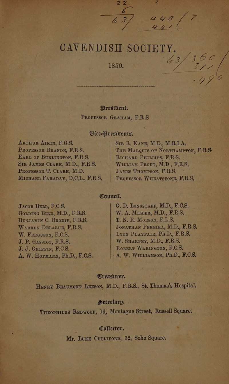 ee Prestient, Prorussor Granam, F.RS s Otce-Presitents, ARTHUR Arxin, F.G8. Sir R. Kanu, M.D., M.R.1A. PROFESSOR Branpg, F.R.S. Tun Marquis oF Noni astral, F, R. 8. : Earu oF Burtinaton, E.R.S. Ricuarp Puruups, F.R.S. Sir James Crarx, M.D., F.B.S. — Wi11am Provt, M. Df. RS. Prorzssor T, Cuarx, M.D, Jamus THompson, PRS. ; Micnant Farapay, D,.C,.L., F.R.S. Prorgssok WHEATSTONE, F.R.S, | Council, Jacos Butt, F.C.S. G. D. Lonastarr, M.D., F.C.8. | Goxpine Brrp, M.D., F.R.S, W. A. Miter, M.D., F.BS. ~ Buyzamin OC. Bropiz, F.R.S, T. N. R. Morson, F.L.S. Warren Dexarvz, F.R.S. JONATHAN Pururra, M.D., FBS. W. Fereuson, F.CS. Lyon Puayrair, Ph.D., F.R.S, J. P. Gassroz, F.R.S. W. Suarrey, M.D., F.R.S. J.J. Grirrin, F.C.S8. Roperr Warineton, F.C.8. A, W. Hormany, Ph.D., F.C.S. - A, W. Winttamson, Ph.D.,. F.C.8. 3 Treasurer. Henry Beaumont Lunson, M.D., F.B.S., St. Thomas’s Hospital. Setretary. THEOPHILUS Seulage 19, Montague Street, Russell Square. : Cullector. : Mr. Luxe Cunurrorp, 32, Soho Square.