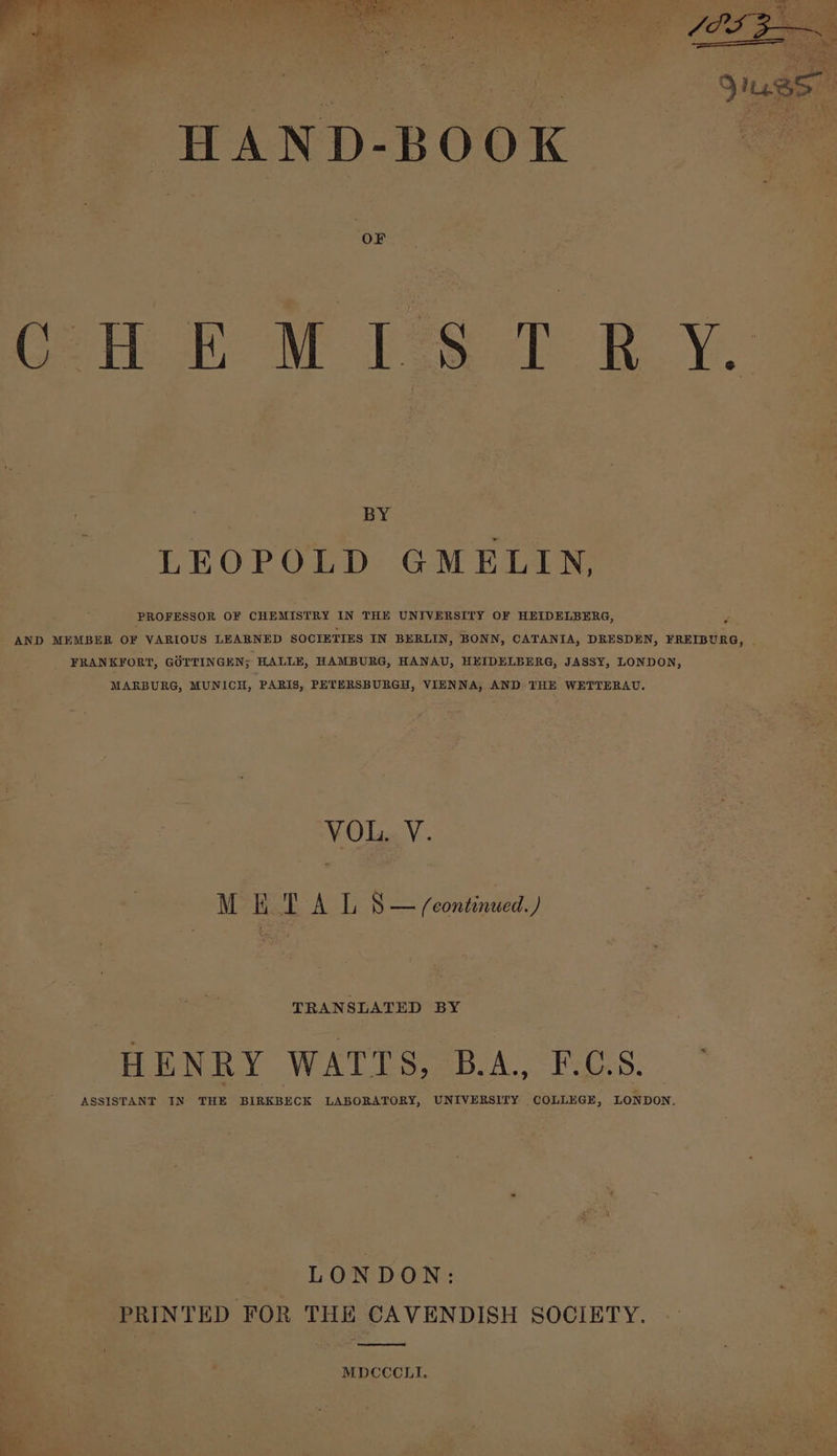 HAND-BOOK CHE MIST BY. BY LEOPOLD GMELIN, PROFESSOR OF CHEMISTRY IN THE UNIVERSITY OF HEIDELBERG, a AND MEMBER OF VARIOUS LEARNED SOCIETIES IN BERLIN, BONN, CATANIA, DRESDEN, FREIBURG, . FRANKFORT, GOTTINGEN; HALLE, HAMBURG, HANAU, HEIDELBERG, JASSY, LONDON, MARBURG, MUNICH, PARIS, PETERSBURGH, VIENNA, AND THE WETTERAU. VOL. V. MET A L S— feontinued.) TRANSLATED BY HENRY WATTS, B.A., F.C.S. ASSISTANT IN THE BIRKBECK LABORATORY, UNIVERSITY COLLEGE, LONDON. « - LONDON: PRINTED FOR THE CAVENDISH SOCIETY. MDCCCLI.