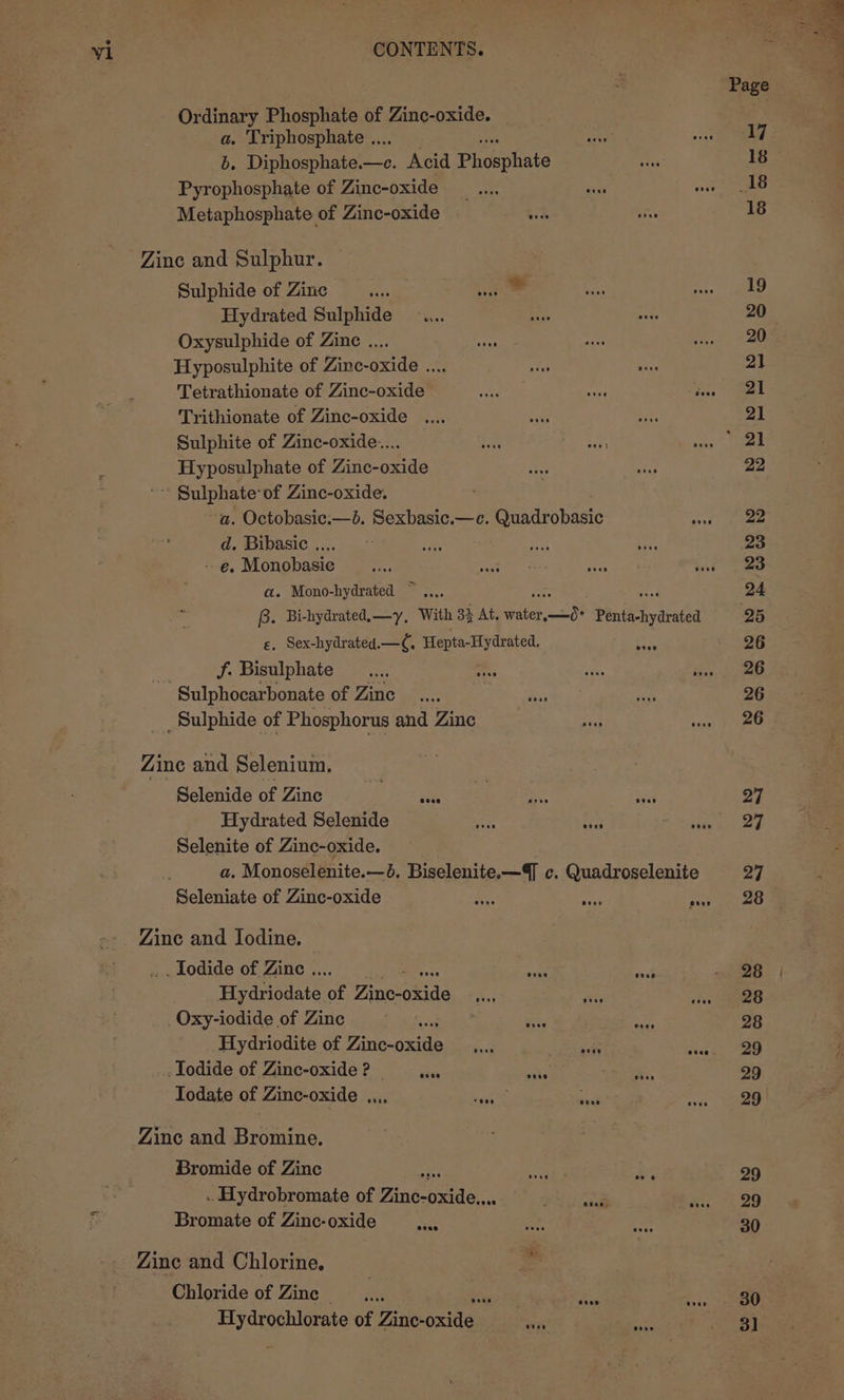 Ordinary Phosphate of Zinc-oxide. a. Triphosphate ... b. Diphosphate.—c. Acid Phosphate Pyrophosphate of Zinc-oxide Metaphosphate of Zinc-oxide Zinc and Sulphur. Sulphide of Zinc sexe Hydrated Sulphide Oxysulphide of Zinc .... Hyposulphite of Zinc-oxide .... Trithionate of Zinc-oxide Sulphite of Zinc-oxide.... Hyposulphate of Zinc-oxide * Sulphate-of Zinc-oxide. a. Octobasic.—b. Sexbasic.—c. Quadrobasic hy d. Bibasic .... -- e. Monobasie a. Mono-hydrated ~.... B. Bi-hydrated,—y, With 32 At. ee in Peniéchyarated ¢. Sex-hydrated.—C, Hepta- -Hydrated, f. Bisulphate Sulphocarbonate of Zinc _Sulphide of Phosphorus and Zinc Zine and Selenium. Selenide of Zinc is eee Hydrated Selenide Selenite of Zinc-oxide. a. Monoselenite.—d. Biselenite.—Q c. Quadroselenite Zine and Iodine. _ Iodide of Zinc .. a, oa ak _Oxy-iodide of Zinc .lodide of Zinc-oxide ? | ae ae Ws, Todate of Zinc-oxide .... baits sees Zine and Bromine. Bromide of Zinc Bromate of Zinc-oxide a Zinc and Chlorine, Chloride of Zinc — ss Se ga of Zinc- oxide: Sn! mia 26 30 31