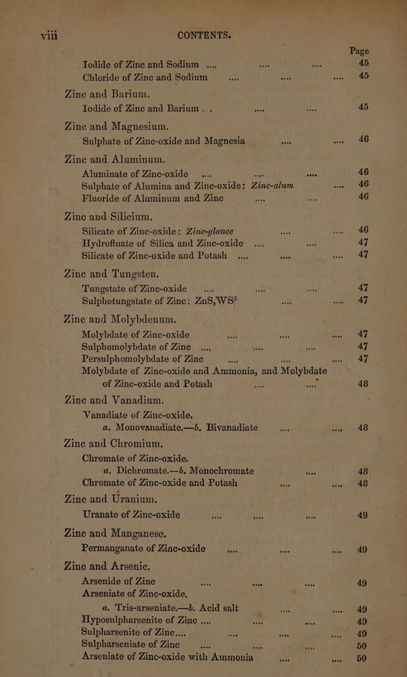 Todide of Zine and Sodium .... a8 Chloride of Zine and Sodium oT ede Zine and Barium. Iodide of Zine and Barium... Zine and Magnesium. Sulphate of Zinc-oxide and Magnesia ae Zine and Aluminum. Aluminate of Zinc-oxide Sulphate of Alumina and Zinc-oxide: pe aes Fluoride of Aluminum and Zinc Zine and Silicium. Silicate of Zinc-oxide: Zinc-glance Hydrofluate of Silica and Zinc-oxide Silicate of Zinc-oxide and Potash .... sits Zine and Tungsten. Tungstate of Zinc-oxide .... Sulphotungstate of Zinc: Z ng »wWS? Zinc and Molybdenum. Molybdate of Zinc-oxide Sulphomolybdate of Zine Persulphomolybdate of Zinc of Zinc-oxide and Potash Zine and Vanadium. Vanadiate of Zinc-oxide. a. Monovanadiate.—&amp;, Bivanadiate Zinc and Chromium. Chromate of Zinc-oxide. a, Dichromate.—d. Motnehroriets Chromate of Zinc-oxide and Potash Zine and Uranium. Uranate of Zinc-oxide Zinc and Manganese. Permanganate of Zinc-oxide Zine and Arsenic. Arsenide of Zinc ed ver Arseniate of Zinc-oxide., a. Tris-arseniate.—b. Acid salt Hyposulpharsenite of Zinc .... Sulpharsenite of Zinc... Sulpharseniate of Woes K Ar seniate of Zinc-oxide with Arnmoaine 48 48 49 49 49 49 49 49 50