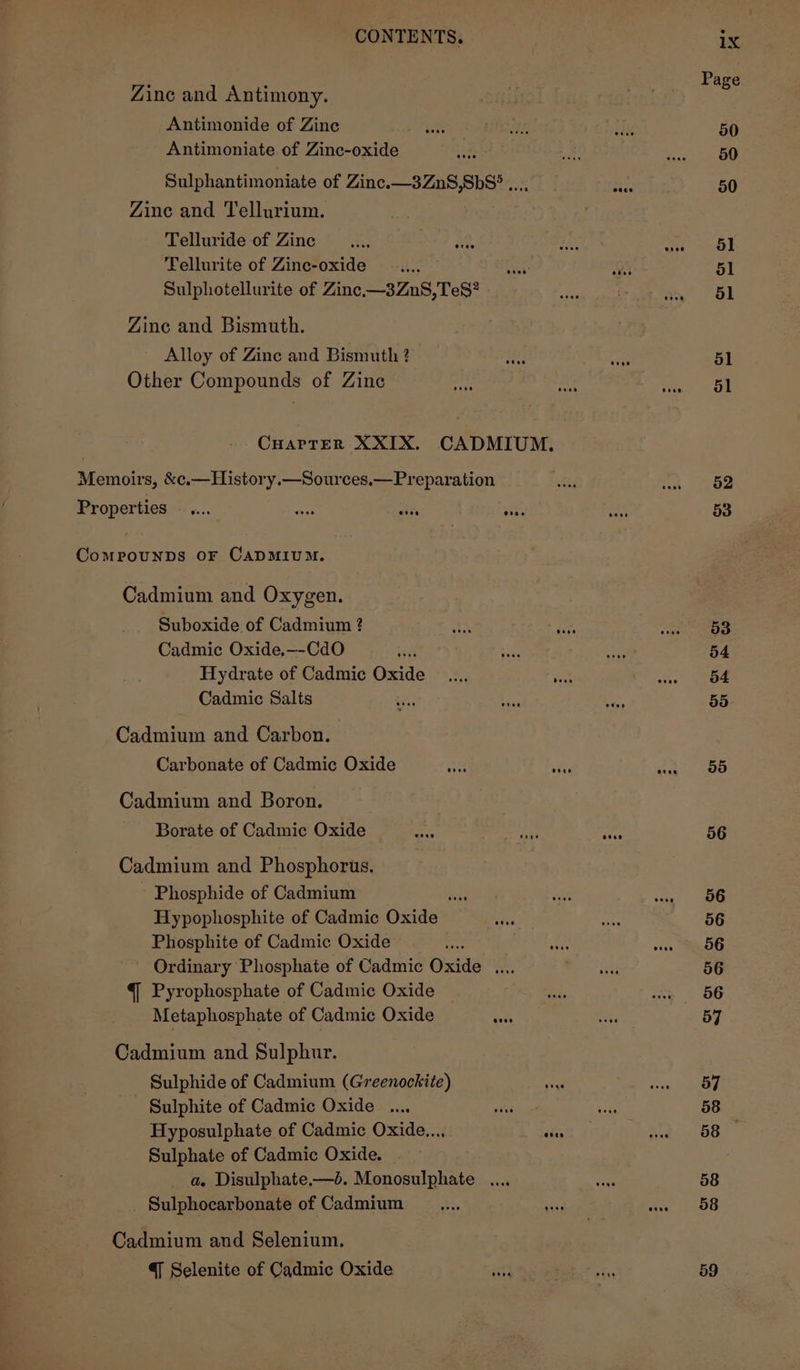 Zinc and Antimony. Antimonide of Zine Pee Antimoniate of Zinc-oxide k Sulphantimoniate of Zinc.—3ZnS,Sb8° .... Re. Zine and Tellurium. | Telluride of Zine diss ae. sht asa Tellurite of Zinc-oxide ; Sulphotellurite of Zinc.—3ZnS,TeS? Zine and Bismuth. Alloy of Zine and Bismuth ? a aye Other Compounds of Zine hie Pie a, CuarTErR XXIX. CADMIUM. Memoirs, &amp;c.—History.—Sources.—Preparation Properties —.... ens ARS hee Comrounps oF CADMIUM. Cadmium and Oxygen. Suboxide of Cadmium ? hs ise Cadmic Oxide,—-CdO a are Hydrate of Cadmic Oxide _.... Fest Cadmic Salts : ; Cadmium and Carbon. Carbonate of Cadmic Oxide Cadmium and Boron. Borate of Cadmic Oxide ey rae is oe Cadmium and Phosphorus. Phosphide of Cadmium Pat aes ait Hypophosphite of Cadmic Oxide ae Phosphite of Cadmic Oxide Ordinary Phosphate of Cadmic Oxide .... { Pyrophosphate of Cadmic Oxide Metaphosphate of Cadmic Oxide gs Cadmium and Sulphur. Sulphide of Cadmium (Greenockite) Sulphite of Cadmic Oxide .... Wei Hyposulphate of Cadmic Oxide..., Pras Sulphate of Cadmic Oxide. a. Disulphate.—é. Monosulphate .... Sulphocarbonate of Cadmium _.... uy a Cadmium and Selenium. { Selenite of Cadmic Oxide 52 53 53 54 54 55 55 56 56 56 56 56 56 57 57 58 58 58 58 59