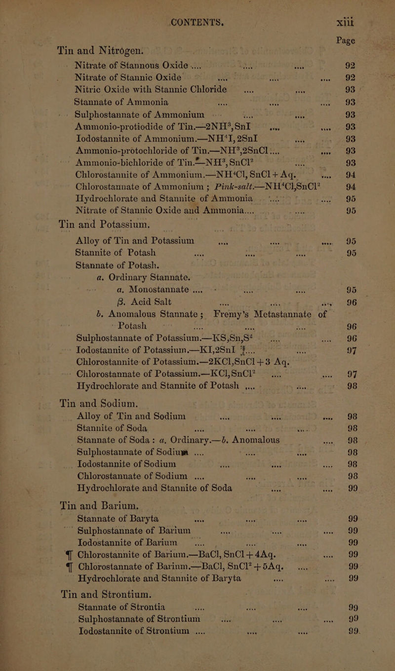 CONTENTS, Xilk Page Tin and Nitrogen. Nitrate of Stannous Oxide... as Bs 92 Nitrate of Stannic Oxide 3 are oA | 9 Nitric Oxide with Stannic Chloride = 93 Stannate of Ammonia See ne See as Oak - Sulphostannate of Ammonium ; 93 Ammonio-protiodide of Tin.—2NH°, SnI ibs scours ieee Todostannite of Ammonium.—NH‘I, 28nI Fae, 93 Ammonio-protochloride of Tin.—NH?,2SnCl.... Sve ae - Ammonio-bichloride of Tin NH, SnCl? ces 93 Chlorostannite of Ammonium,.—NH‘Cl, SnCl+ Aq. Wass” aed Chlorostannate of Ammonium ; Pink-salt-——N H‘Cl, SnCl’ 94 Hydrochlorate and Stannite af Ammonia |... haga fs, Nitrate of Stannic Oxide and Ammonia... eB 95 Tin and Potassium. Alloy of Tin and Potassium at te evn, OO Stannite of Potash ae oe a 95 Stannate of Potash. = a. Ordinary Stannate. a, Monostannate .... - xe ant 95 B. Acid Salt A ms + 9 96 b, Anomalous Stannate; Fremy’s Metastannate of ‘Potash - cs 96 Sulphostannate of Polascium. Lies Sn, g: rcs as oO Todostannite of Potasstum.—KTI,2SnI pe fe 97 Chlorostannite: of Potassium.—2KCI,SnCl +3 Aq. - Chlorostannate of Potassium.—KC1,SnCl? __..., Ss Hydrochlorate and Stannite of Potash ,.., hs 98 Tin and Sodium. Alloy of Tin and Sodium ‘ bos Pas) OG Stannite of Soda i one 98 _ Stannate of Soda: a, Sheainary, —bd, Wagueteas wena, Oe Sulphostannate of Sodiuwa .... Ste bed 98 Todostannite of Sodium ek a Sees Chlorostannate of Sodium .... Acc ga 98 Hydrochlorate and Stannite of Soda ee ie ee ao Tin and Barium. Stannate of Baryta ete if Ves gg Sulphostannate of Barium Bott ai er Todostannite of Barium _.... aa 99 Chlorostannite of Barium.—BaCl, SnCl-+ 4Aq. ase ree ~@ Chlorostannate of Barinm .—BaCl, SnCl?+5Aq..... 99 Hydrochlorate and Stannite of Baryta on une: ao Tin and Strontium. Stannate of Strontia ah. ae he 99 Sulphostannate of Strontium ae oA a Mae Iodostannite of Strontium .... ie te G9.