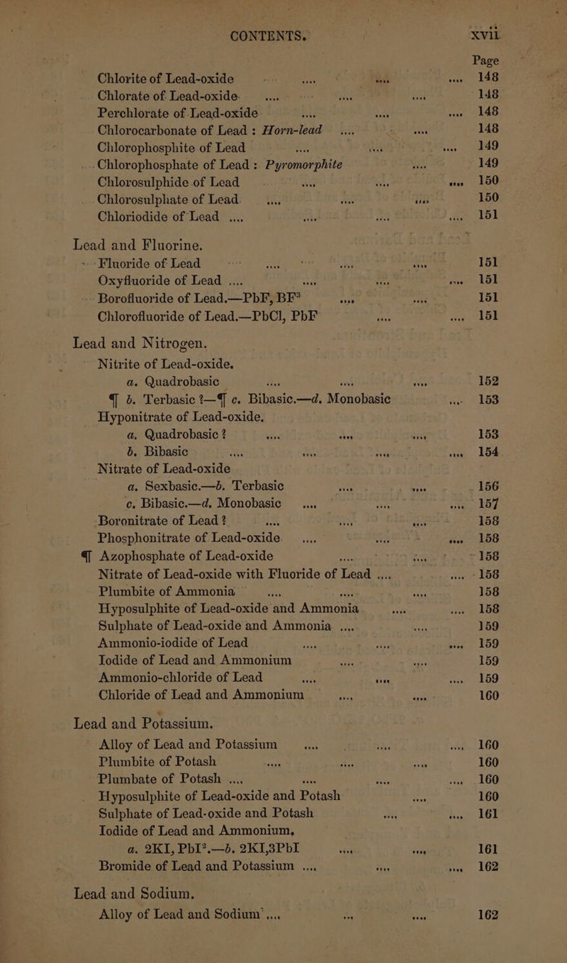 Page Chlorite of Lead-oxide bane Feonnee Md” wow 148 Chlorate of Lead-oxide. vee NG a 148 Perchlorate of Lead-oxide bij ee! wae 148 Chlorocarbonate of Lead: Horn-lead .... Red 148 Chlorophosphite of Lead AY ye OA Aa i, oie .Chlorophosphate of Lead : Pyromorphite Aha 149 Chlorosulphide of Lead wh ins ww» 150 Chlorosulphate of Lead. —..., Bs is 150 Chloriodide of Lead .... SF BS gon yol Lead and Fluorine. . ~ Fluoride of Lead aes ord aha os nag 151 Oxyfluoride of Lead . a as peer LSI Borofluoride of Lead _—PbF, BF nels mae 151 Chlorofluoride of Lead.—PbCl, PbF hs ‘oe Lol Lead and Nitrogen. Nitrite of Lead-oxide, a. Quadrobasic — &amp; pas 152 q 4. Terbasic ?—J c. ere —d, Moncbast we 153 Hyponitrate of Lead-oxide. a, Quadrobasic ? ae ae me 153 b. Bibasic te ois Sau ‘uw lode Nitrate of Lead-oxide a, Sexbasic.—b. Terbasic Rie tae 156 c. Bibasic.—d. Monobasic ... | re nie the Boronitrate of Lead ? hf eh he 158 Phosphonitrate of Lead-oxide_.... ae ia 458 q Azophosphate of Lead-oxide ae ~ 158 Nitrate of Lead-oxide with Fluoride of Levee 7 wee 158 Plumbite of Ammonia af ae 158 Hyposulphite of Lead-oxide aud Aviatene ets we Le Sulphate of Lead-oxide and Ammonia. .... wr 159 Ammonio-iodide of Lead iy ay nite 2 159 Iodide of Lead and Ammonium want a 159 Ammonio-chloride of Lead &lt;e sie wa = 59 Chloride of Lead and Ammonium en ies 160 Lead and Potassium. Alloy of Lead and Potassium __...., ba: wa 160 Plumbite of Potash mS Hy fe Si 160 Plumbate of Potash . ee wae 160 Hyposulphite of ienarnids and Poiach Hine 160 Sulphate of Lead-oxide and Potash a heute LGD Todide of Lead and Ammonium, a. 2KI, PhI?.—d. 2KI,3PbI os Pee 161 Bromide of Lead and Potassium ..., oh mn” 6362 Lead and Sodium. Alloy of Lead and Sodium’... or bee 162