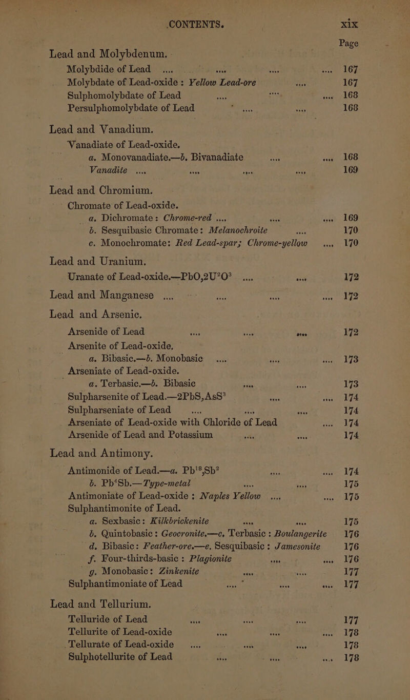 Lead and Molybdenum. - Molybdide of Lead 1... 0 7 anus Molybdate of Lead-oxide : Yellow Lead-ore Sulphomolybdate of Lead Persulphomolybdate of Lead Lead and Vanadium. Vanadiate of Lead-oxide. : a. Monovanadiate.—d. Bivanadiate ee Vanadite .... Seay secs Lead and Chromium. ~ Chromate of Lead-oxide. _ a. Dichromate : Chrome-red ... a b. Sesquibasic Chromate: Melanseb rote Lead and Uranium. Uranate of Lead-oxide.—PbO,2U’O° Lead and Manganese Lead and Arsenic. Arsenide of Lead et Arsenite of Lead-oxide, a. Bibasic.—d. Monobasic Arseniate of Lead-oxide. a. Terbasic.—d. Bibasic = Sulpharsenite of Lead.—2PbS, AsS’ i Sulpharseniate of Lead se Arseniate of Lead-oxide with Chloride of Lead Arsenide of Lead and Potassium Lead and Antimony. Antimonide of Lead.—a. Pb'®,Sb? 6. Pb*Sb.— Type-metal Antimoniate of Lead-oxide ; Naples Yi Loe Sulphantimonite of Lead. a. Sexbasic: Kilkbrickenite f. Four-thirds-basic : Plagionite nie - g. Monobasic: Zinkenite ss -Sulphantimoniate of Lead Bhs Mig Lead and Tellurium. Telluride of Lead Tellurite of Lead-oxide vive _Tellurate of Lead-oxide _.... vont Sulphotellurite of Lead sis ives Page 167 167 168 168 168 169 169 170 170 172 172 172 173 173 174 174 174 174 174 175 175 175 176 176 176 177 177 177 178 178 178