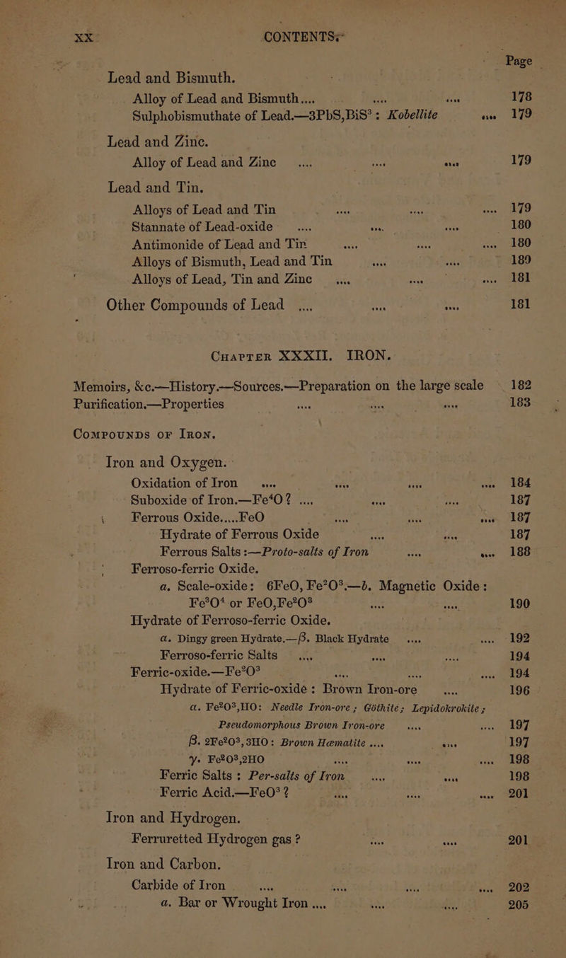 Lead and Bismuth. Alloy of Lead and Bismuth... , one Sulphobismuthate of Lead. —3PbS, BiS’: Kobellite aes Lead and Zine. Alloy of Lead and Zinc _.... Pucci eve Lead and Tin. Alloys of Lead and Tin Stannate of Lead-oxide __.... aha Antimonide of Lead and Tin Alloys of Bismuth, Lead and Tin : Alloys of Lead, Tin and Zinc... Other Compounds of Lead... aah, — Cuarter XXXII. IRON. Memoirs, &amp;c.—History.—Sources.—Preparation on the large scale Purification.—Properties CompounDs oF [Ron. Iron and Oxygen. Oxidation of Iron... Suboxide of Iron.—Fe‘0? .... i at ‘ Ferrous Oxide.....FeO ishés Ave eat Hydrate of Ferrous Oxide Ferroso-ferric Oxide. a, Scale-oxide: 6IeO, Fe’O*.—bd. Magnetic Oxide: Fe*®O* or FeO,Fe?0° ee Hydrate of Ferroso-ferric Oxide. a. Dingy green Hydrate.—. Black Hydrate Ferroso-ferric Salts Ferric-oxide.— Fe?0? ae ad Hydrate of Ferric-oxide : Brown Iron-ore a. Fe?0°,HO: Needle Iron-ore ; Géthite; Lepidokrokite ; Pseudomorphous Brown Ir on-ore B. 2Fe203,3HO: Brown Hematite .... a agenee Y» Fe203,2HO ee Ferric Salts : Per-salts of ie on ay aaah Ferric Acid.—Fe0O? 2? es Iron and Hydrogen. Ferruretted Hydrogen gas ? Tron and Carbon. Carbide of Iron 8 a. Bar or Wrought Iron ..., 178 179 179 179 180 189 181 181 182 183 184 187 187 187 188 190 192 194 194 196 | 197 ‘(197 198 198 | 201 201 202 205