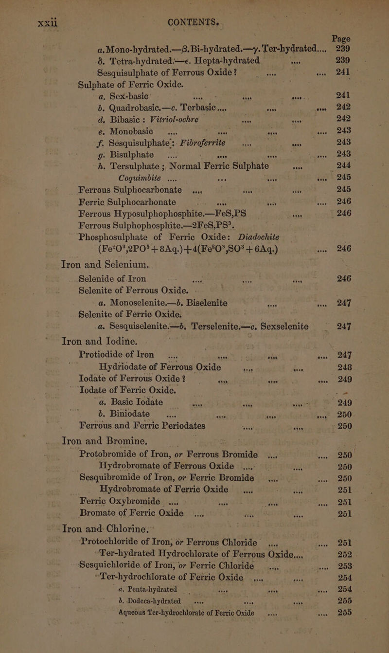 Page a. Mono-hydrated.—@. Bi-hydrated.—y. Ter-hydrated.... 239 6. Tetra-hydrated:—e. Hepta-hydrated = 239 Sesquisulphate of Ferrous Oxide? ae ae eee Tt Sulphate of Ferric Oxide. ale ioe a, Sex-basic’ ha tps 241 b. Quadrobasic.—e. Tarbasten. , ah eve 242 d. Bibasic : Vitriol-ochre my 2 242 e. Monobasic .... faa ue 243 f. Sesquisulphate’: “Pibroferrite begs oe persia 243 g: Bisulphate _.... Ay sis ees 248 h. Tersulphate ; Sonal Ferric Sulphate tes _ 244 Coquimbite .... ae agen wae 245 Ferrous Sulphocarbonate _..., . ae side 245 Ferric Sulphocarbonate : Rach wae 246 Ferrous Hyposulphophosphite. _Fes, PS Paks 246 Ferrous Sulphophosphite.—2FeS,PS°. Phosphosulphate of Ferric Oxide: Diadochite (Fe?0*,2PO° + 8Aq.)-+4(Fe?0°,SO* + 6Aq.) ge Tron and Selenium, Selenide of Iron aa ‘iets a 246 Selenite of Ferrous Oxide. a. Monoselenite.—d. Biselenite Hee we 247 Selenite of Ferric Oxide. a. Sesquiselenite.—b, Terselenite.—c. Sexselenite | 247 Iron and Iodine. Protiodide of Iron _..., ale io etie vse 247 Hydriodate of Ferrous Oxide My ba 248 Todate of Ferrous Oxide ? tay sige ose 249 ‘Todate of Ferric Oxide. ol ig “a. Basic Iodate cn ts aa 249 b. Biniodate ai pedi itn th? “250: Ferrous and Ferric Periodates a tet akin 250 Tron and Bromine. | oe Protobromide of Tron, o or Ferrous Bromide aa | we 250° Hydrobromate of Ferrous Oxide ei a 250 Sesquibromide of Iron, or Ferric Bromide _.... tes Oe Hydrobromate of Ferric Oxide _.... OE 251 Ferric Oxybromide ..., » sak ee Jane . _Bromate of Ferric Oxide _..., io otalale i: 251 ‘Tron and: Chlorine. * | | ‘Protochloride of Iron, or Ferrous Chloride _.... vans. OL “Ter-hydrated Hydrochlorate of Ferrous Oxide... 252 | Sesquichloride. of Iron, or Ferric Chloride __..,. ‘hens Oe ati ot-teydrodtilorats of Ferric Oxide _.,,.., oh ee 254 “a. Penta-hydrated ans daa wn = 204 b. Dodeca-hydrated .... : ei 255 seh Bertier Omae of Ferric re mes wee 200