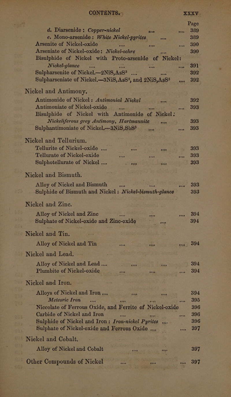 d. Diarsenide : Copper=nickel Pars e. Mono-arsenide: White Nickel-pyrites. af Arsenite of Nickel-oxide = Arseniate of Nickel-oxide: Nickel-ochre Nickel-glance Sulpharsenite of Nickel.—2NiS, AsS? : Sulpharseniate of Nickel.—3NiS,AsS5, and 2NiS JAs8® oven Nickel and Antimony. — Antimonide of Nickel: Antimonial Nickel Antimoniate of Nickel-oxide Bisulphide of Nickel with Antimonide of. Nickel : Nickeliferous grey Antimony, Hartmannite once Sulphantimoniate of Nickel.—3NiS,Sb8° Nickel and Tellurium. Tellurite of Nickel-oxide ..., Tellurate of Nickel-oxide a Sulphotellurate of Nickel .... Rory aang oose acon Nickel and Bismuth. Alloy of Nickel and Bismuth avis Sulphide of Bismuth and Nickel: Lokaebeeniah&lt;atokes Nickel and Zine. Alloy of Nickel and Zine ye ou ae of Nickel-oxide and Pits: oxide Pe sin Nickel alld Tin. Alloy of Nickel and Tin ah nse - Nickel and Lead. Alloy of Nickel and Lead.... BMY. Plumbite of Nickel-oxide rile nade Nickel and Iron. Alloys of Nickel and Iron..., ia ay Meteoric Iron Carbide of Nickel and Iron Sulphide of Nickel and Iron; Iron-nickel ee ae: Sulphate of Nickel-oxide and Ferrous Oxide ..., Nickel and Cobalt. Alloy of Nickel and Cobalt Other Compounds of Nickel Het if eee aoee ooo oreo