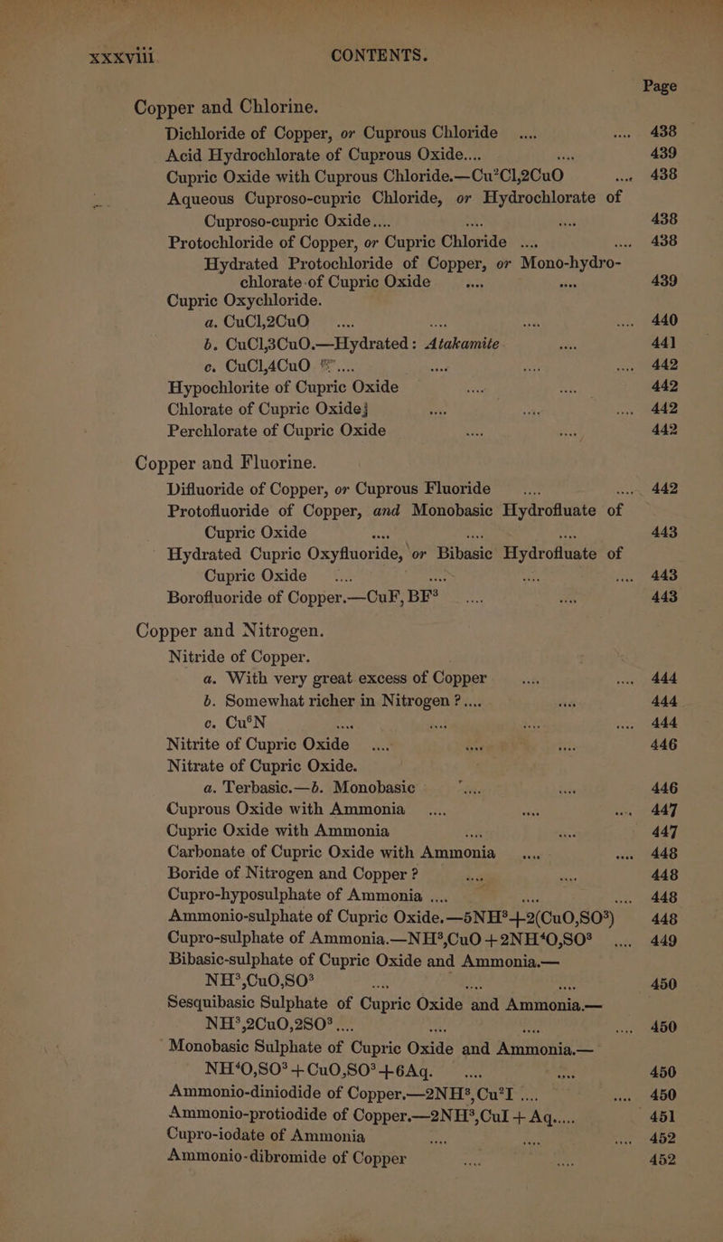 Page Copper and Chlorine. Dichloride of Copper, or Cuprous Chloride _.... ww 438 Acid Hydrochlorate of Cuprous Oxide... 439 Cupric Oxide with Cuprous Chloride. —Cu°Cl, 2Cu0 wie 438 Aqueous Cuproso-cupric Chloride, or Hydrochlorate of Cuproso-cupric Oxide.. Re 438 Protochloride of Copper, or ante Chloride oh 438 Hydrated Protochloride of Copper, or Mono-hydro- chlorate-of Cupric Oxide Si 439 Cupric Oxychloride. a. CuCl,2CuO __.... “bee ... 440 6. CuCl,3Cu0.—Hydrated : digkamin ois 44] ce, CuCl,4Cu0 *.... ihe? a vue 442 Hypochlorite of Cupric Oxide oo sai 442 Chlorate of Cupric Oxide} cae Nes ve 442 Perchlorate of Cupric Oxide ae ee 442 Copper and Fluorine. Difluoride of Copper, or Cuprous Fluoride __.... 442 Protofluoride of Copper, and Monobasic Hydrofluate of Cupric Oxide = 443 Hydrated Cupric Oxyftuoride, or Bibasie Hydroftuate of Cupric Oxide __.... if vee 443 Borofluoride of Copper.—CuF, BFS ae Hn 443 Copper and Nitrogen. Nitride of Copper. a. With very great excess of Copper = we 444 b. Somewhat richer in Nitrogen ?.... aves 444 c. Cu'N as wae 444 Nitrite of Cupric Onde. ee Gate Ny: 446 Nitrate of Cupric Oxide. | a. Terbasic.—b. Monobasic ae daae 446 Cuprous Oxide with Ammonia _.... ah sa AAT, Cupric Oxide with Ammonia dee — 447 Carbonate of Cupric Oxide with Nemrncuis ee wu 448 Boride of Nitrogen and Copper ? + Ny 448 Cupro-hyposulphate of Ammonia .. : 448 Ammonio-sulphate of Cupric Oxide. —5NH?4-2(Cu0, 80%) 448 Cupro-sulphate of Ammonia.—NH*,CuO +2NH‘0,SO? .... 449 Bibasic-sulphate of Cupric Oxide and Ammonia.— NH?’,Cu0,S0* oe 450 Sesquibasic Sulphate of Cupric Ona ‘nl Amniania: — NH?’,2Cu0,2S80% .. . 450 'Monobasic Sulphate of Capris Oxide and Ajuitnbee — NH*O,S0*+Cu0,S0°+6Aq. __.... anes 450 Ammonio-diniodide of Copper.—2NH?,Cu’I .. oii. (ASO Ammonio-protiodide of PR TaEN H?,Cul Fa hig 451 Cupro-iodate of Ammonia e 20 1 ABD Ammonio-dibromide of Copper sri ee 452