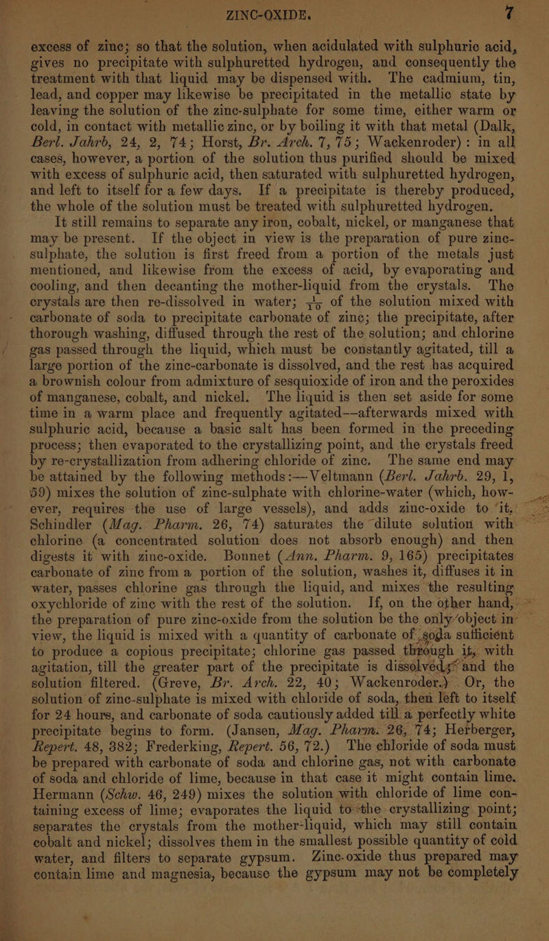 excess of zinc; so that the solution, when acidulated with sulphuric acid, gives no precipitate with sulphuretted hydrogen, and consequently the treatment with that liquid may be dispensed with. The cadmium, tin, lead, and copper may likewise be precipitated in the metallic state by leaving the solution of the zinc-sulphate for some time, either warm or cold, in contact with metallic zinc, or by boiling it with that metal (Dalk, Berl. Jahrb, 24, 2, 74; Horst, Br. Arch. 7,75; Wackenroder) : in all cases, however, a portion of the solution thus purified should be mixed with excess of sulphuric acid, then saturated with sulphuretted hydrogen, and left to itself for a few days. If a precipitate is thereby produced, the whole of the solution must be treated with sulphuretted hydrogen. It still remains to separate any iron, cobalt, nickel, or manganese that may be present. If the object in view is the preparation of pure zinc- sulphate, the solution is first freed from a portion of the metals just mentioned, and likewise from the excess of acid, by evaporating and cooling, and then decanting the mother-liquid from the crystals. The crystals are then re-dissolved in water; 5 of the solution mixed with carbonate of soda to precipitate carbonate of zine; the precipitate, after thorough washing, diffused through the rest of the solution; and chlorine gas passed through the liquid, which must be constantly agitated, till a large portion of the zinc-carbonate is dissolved, and the rest has acquired a brownish colour from admixture of sesquioxide of iron and the peroxides of manganese, cobalt, and nickel. The liquid is then set aside for some time in a warm place and frequently agitated-—afterwards mixed with sulphuric acid, because a basic salt has been formed in the preceding process; then evaporated to the crystallizing point, and the crystals freed by re-crystallization from adhering chloride of zinc. The same end ma be attained by the following methods:—--Veltmann (Berl. Jahrb. 29, 1, 59) mixes the solution of zinc-sulphate with chlorine-water (which, how- chlorine (a concentrated solution does not absorb enough) and then digests it with zinc-oxide. Bonnet (dunn. Pharm. 9, 165) precipitates carbonate of zinc from a portion of the solution, washes it, diffuses it in water, passes chlorine gas through the liquid, and mixes the resulting view, the liquid is mixed with a quantity of carbonate of soda suificient to produce a copious precipitate; chlorine gas passed through it, with agitation, till the greater part of the precipitate is dissolyeds* and the solution filtered. (Greve, Br. Arch. 22, 40; Wackenroder.) Or, the solution of zinc-sulphate is mixed with chloride of soda, then left to itself for 24 hours, and carbonate of soda cautiously added till a perfectly white precipitate begins to form. (Jansen, Mag. Pharm. 26, 74; Herberger, Repert. 48, 382; Frederking, Repert. 56, 72.) The ebloride of soda must be prepared with carbonate of soda and chlorine gas, not with carbonate of soda and chloride of lime, because in that case it might contain lime, Hermann (Schw, 46, 249) mixes the solution with chloride of lime con- taining excess of lime; evaporates the liquid tothe crystallizing point; separates the crystals from the mother-liquid, which may still contain cobalt and nickel; dissolves them in the smallest possible quantity of cold water, and filters to separate gypsum. Zinc-oxide thus prepared may contain lime and magnesia, because the gypsum may not be completely #