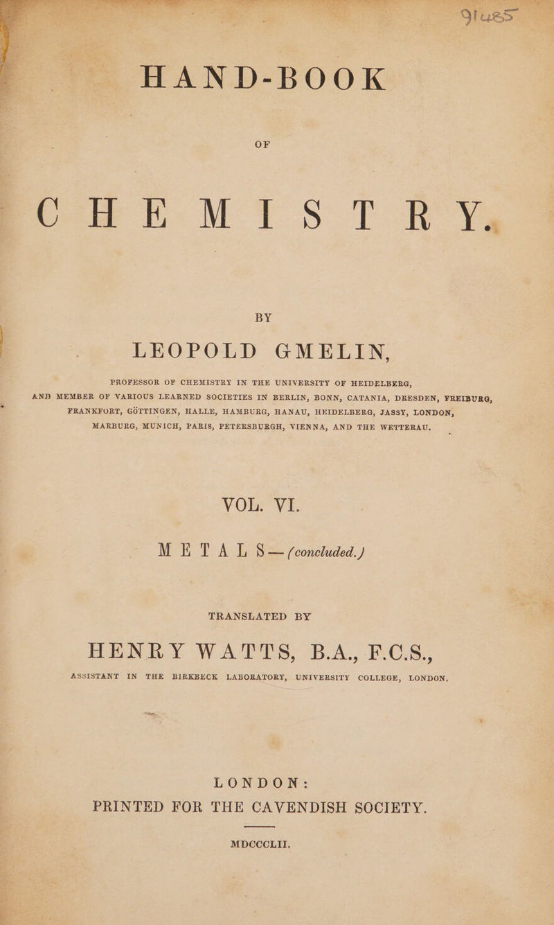 POPE, Te) RSE s eT Ce LPO ree ke Poets! Bea ated HAND-BOOK OF oooh MIS T RY, BY | . LEOPOLD GMELIN, PROFESSOR OF CHEMISTRY IN THE UNIVERSITY OF HEIDELBERG, AND MEMBER OF VARIOUS LEARNED SOCIETIES IN BERLIN, BONN, CATANIA, DRESDEN, FREIBURG, FRANKFORT, GOTTINGEN, HALLE, HAMBURG, HANAU, HEIDELBERG, JASSY, LONDON, MAEBUBG, MUNICH, PARIS, PETERSBURGH, VIENNA, AND THE WETTERAU. VOL: VE METAL S — (concluded. ) TRANSLATED BY HENRY WATTS, B.A., F.C.S., ASSISTANT IN THE BIRKBECK LABORATORY, UNIVERSITY COLLEGE, LONDON. LONDON: PRINTED FOR THE CAVENDISH SOCIETY. MDCCCLII,