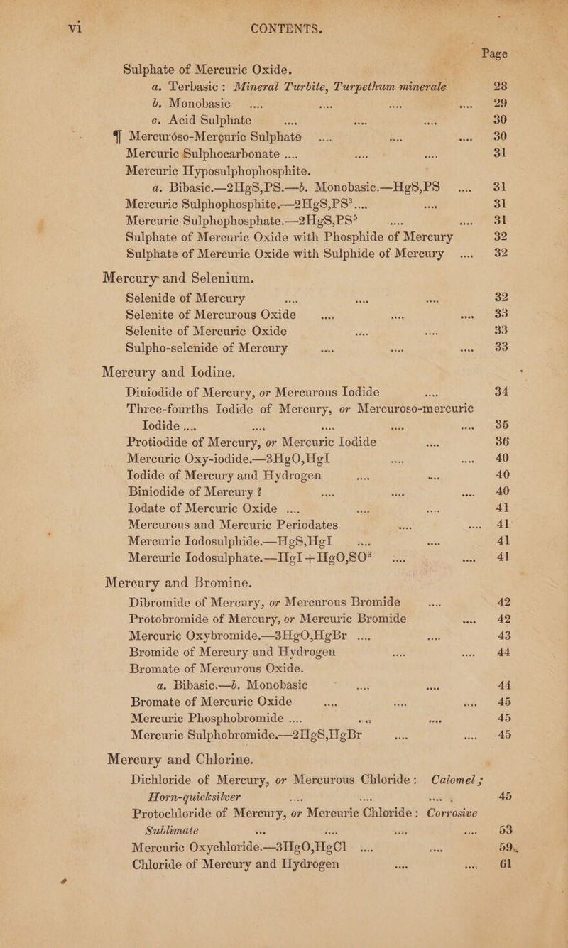 Sulphate of Mercuric Oxide. a. Terbasic: Mineral Turbite, Turpethum minerale b. Monobasic ce. Acid Sulphate §] Mercur6éso-Mercuric Sulphate Mercuric Sulphocarbonate .... Mercurie Hyposulphophosphite. a. Bibasic.—2HgS,PS.—b. Monobasic.—HgS,PS Mercuric Sulphophosphite.—2H¢S,PS*.... Ss Mercuric Sulphophosphate.—2Hg8,PS° uae Sulphate of Mercuric Oxide with Phosphide of Mercury Sulphate of Mercuric Oxide with Sulphide of Mercury Mercury and Selenium. Selenide of Mercury ‘ Selenite of Mercurous Oxide Selenite of Mercuric Oxide Sulpho-selenide of Mercury Mercury and Iodine. Diniodide of Mercury, or Mercurous Iodide Three-fourths Iodide of Mercury, or Mercuroso-mercuric Todide .. ; Protiodide oe wareany. or Sone. Todide Mercuric Oxy-iodide.—3Hg0O,HgI : Iodide of Mercury and Hydrogen wa wks Biniodide of Mercury ? Iodate of Mercuric Oxide .... Mercurous and Mercuric Periodates Mercuric Iodosulphide.—He8, Hel Mercuric Iodosulphate.—HgI + Hg0,80° Mercury and Bromine. Dibromide of Mercury, or Mercurous Bromide Protobromide of Mercury, or Mercuric Bromide Mercuric Oxybromide.—3Hg0,HgBr Bromide of Mercury and Hydrogen Bromate of Mercurous Oxide. a. Bibasic.—b. Monobasic Bromate of Mercuric Oxide Mercuric Phosphobromide .. a Mercuric Sulphobromide, _21ig6, HgBr Mercury and Chlorine. Horn-quicksilver ve sei Protochloride of Mercury, or + Merowrié: Chloride: Gece: Sublimate Mercuric Ge aicae, _3He0, HeCl Chloride of Mercury and Hydrogen 28 29 30 30 31 31 31 31 32 32 32 33 33 33 34 35 36 40 40 40 4] 41° Al 4} 42 42 43 44 44 45 45 45 45 53 59... 61