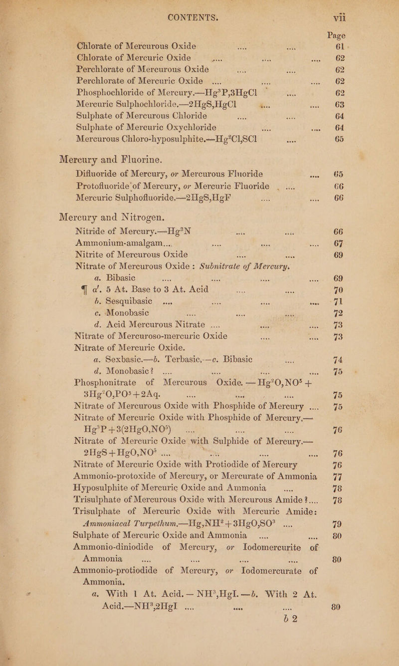 | Page Chlorate of Mercurous Oxide Sie oh, 61 Chlorate of Mercuric Oxide ae ids te. BP Perchlorate of Mercurous Oxide an bs, 62 Perchlorate of Mercuric Oxide _.... eS riven) OB Phosphochloride of Mercury.—He*P, 3HeCl viel 62 Merecuric Sulphochloride.—2HgS,HgCl isa. me OS Sulphate of Mercurous Chloride oe fo 64. Sulphate of Mercuric Oxychloride - san OM Mercurous Chloro-hyposulphite.—Hg’C] scl N 65 Mercury and Fluorine. Difluoride of Mercury, or Mercurous Flnoride sins OS Protofiuoride'of Mercury, or Mercuric Fluoride _ .... 66 Mercuric Sulphofluoride.—2H¢8,H¢F xe wie «G6 Mercury and Nitrogen. Nitride of Mercury.—Hg?N bok as 66 Ammonium-amalgam.... a3 eis ceo OO Nitrite of Mercurous Oxide a, 69 Nitrate of Mercurous Oxide : Sibdieake of Mercury. a. Bibasic whe a Seles ins § 69 qa’. 5 At. Base to 3 At. ata! ee he 70 6. Sesquibasic _..., Le ae saee, cage c. Monobasic wigs std 72 d. Acid Mercurous Nitrate oe att BBekcbu de Nitrate of Mercuroso-mercuric Oxide ee Rikon! gs Nitrate of Mercuric Oxide. a. Sexbasic.—b. Terbasic.-—c. Bibasic deed 74 d, Monobasic? _.... Bis Fa: sie (aa Phosphonitrate of Mercurous Oxide. — Hg’0,NO*® + 3Hg’0,PO5+2Aq. ee 75 Nitrate of Mercurous Oxide with Phoaphide if Microntae) 75 Nitrate of Mercuric Oxide with Phosphide of Maree He? P+3(2HgO,NO*) .... | 76 Nitrate of Mercuric Oxide with Suishide of (ee 2HeS+HgO,NO’ . sal, Sane Nitrate of Mercuric Oxide with Ben tiodide e Mor cury 76 Ammonio-protoxide of Mercury, or Mercurate of Ammonia 77 Hyposulphite of Mercuric Oxide and Ammonia _.... 78 Trisulphate of Mercurous Oxide with Mercurous Amide?.,.. 78 Trisulphate of Mercuric Oxide with Mercuric Amide: Ammoniacal Turpethum.—Hg,NH?+3Hg0,S0° .... 79 Sulphate of Mercuric Oxide and Ammonia _.... 80 Ammonio-diniodide of Mercury, or Iodomercurite e Ammonia ee 80 Ammonio-protiodide of Nigreden, or Hedewiatatitete of Ammonia, a, With 1 At. Acid.— NH’,Hgl.—é. With 2 At. Acid.—_ NH?,2HeT .... case ie 80 62