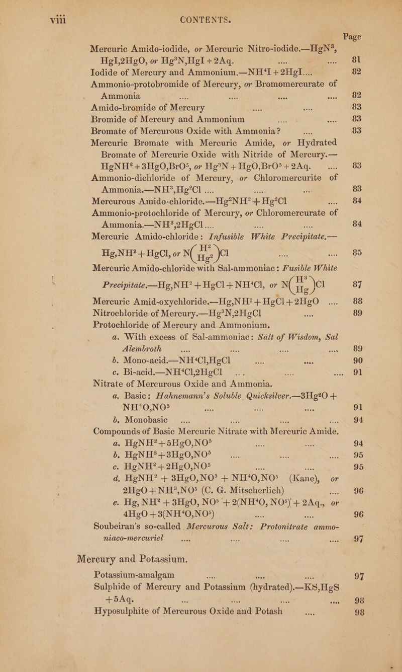 Page Mercuric Amido-iodide, or Mercuric Nitro-iodide.—HgN®, HgI,2Hg0, or Hg? N,HgI + 2Aq. Bae) wok Todide of Mercury and Ammonium.—NH ‘I + 2Hete 82 Ammonio-protobromide of Mercury, or Bromomercurate of Ammonia ots ees wist » WOE Amido-bromide of Mee mie ie 83 Bromide of Mercury and Ammonium uuets Laos Bromate of Mercurous Oxide with ee nee 83 Mercuric Bromate with Mercuric Amide, or Hydrated Bromate of Mercuric Oxide with Nitride of Mercury.— HgNH?’+3Hg0,BrO‘, or He?N +HgO,BrO5+2Aq. ...... 83 Ammonio-dichloride of Mercury, or Chloromercurite of Ammonia.—N H?,He°Cl ... ae 83 Mercurous Amido-chloride. _—_He°NH? + He°Cl Sie Oe Ammonio-protochloride of Mercury, or Chloromercurate of Ammonia.—N H?,2H¢Cl... 84 Mercuric Amido-chloride: I nfusible White Precious. aaa H ry Hg,NH® + HgCl, or} NCiee JO ia i S86 Mercuric Amido-chloride with Sal-ammoniac: F'usible White : Precipitate.—Hg,NH’ +HgCl+NH°*Cl, or Gig jer 87 Mercuric Amid-oxychloride.—Hg e,NH?+HeCl +2HgO .... 88 Nitrochloride of Moroni aN, 2HeCl oe: 89 Protochloride of Mercury and Ammonium. a. With excess of Sal-ammoniac: Sali of Wisdom, Sal Alembroth ane : Sa os SBS 6. Mono-acid.—N HCl HgCl ae sae 90 c. Bi-acid.—NH‘*Cl12H¢eCl ... aS ste Nitrate of Mercurous Oxide and Ammonia. a, Basic: Hahnemann’s Soluble. Quicksilver. —3Hg?2O0 + NH‘*0O,NO5 an ae au 91 6. Monobasic __.... 94 Compounds of Basic Mercuric Ni o te with Mere curic isda: a. HgNH?+5Hg0,NO° ee sa 94 6. HeNH?+3Hg0,NO° ae ad eee ce. HgNH?+2H¢0,NO5 ae 95 d. HgNH?’ + 3HgO,NO° + NH‘O, NOs (Kane), or 2HgO + NH?,NO® (C. G. Mitscherlich) : 96 e. Hg, NH? + 3Hg0, NO® + 2(NH?0O, NO*) + 2Aq,., or 4He0 + 3(NH40,NO5) sah ae 96 Soubeiran’s so-called Mercurous Salt: Protonitrate ammo- niaco-mercuriel oe an ee) eee Mercury and Potassium. Potassium-amalgam * 97 Sulphide of Mercury and Potesnanns yaad) _Ks »HgS +5Aq. oid ae Hyposulphite of Mero curous ose and otal: yi 98