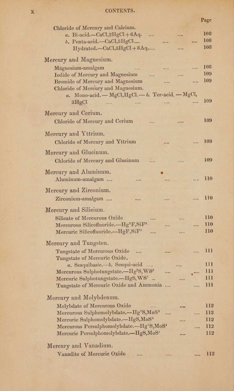 Chloride of Mercury and Calcium. as Bi-acid.—CaCl,2H gCl+ 6Aq. a b. Penta-acid.—CaCl,5H¢Cl.... Hydrated.—CaCl,6HgCl + 8Aq..... Mercury and Magnesium. Magnesium-amalgam Todide of Mercury and Nee cei Bromide of Mercury and Magnesium Chloride of Mercury and Magnesium. 3HgCl Mercury and Cerium. Chloride of Mercury and Cerium Mercury and Yttrium, Chloride of Mercury and Yttrium Mercury and Glucinum. Chloride of Mercury and Glucinum Mercury and Aluminum, | e Aluminum-amalgam ... Mercury and Zirconium, Zirconium-amalgam .... ‘Mercury and Silicium. Silicate of Mercurous Oxide +e. Mercurous Silicofluoride.—He?F, Sif” Mercuric Silicofluoride.—HgF,SiF” Mercury and Tungsten. Tungstate of Mercurous Oxide Tungstate of Mercuric Oxide. a. Sesquibasic.—6. Sesqui-acid ... Mercurous Sulphotungstate.—H 5, WS? Mercuric Sulphotungstate—HgS, WS* . Mercury and Molybdenum. Molybdate of Mercurous Oxide ; Mercurous Sulphomolybdate.—Hg’S, MoS? Mercuric Sulphomolybdate —Hg8S,MoS* ‘Mercurous Persulphomolyhdate.—Hg°S,MoS* Mercuric Persulphomolybdate.—HgS,Mos* Mercury and Vanadium. Vanadite of Mercuric Oxide Page 108 108 108 108 109 109 109 109 109 109 110 116 116 110 110 il} 1} lik lll 11k 112 112 112 112 112 112