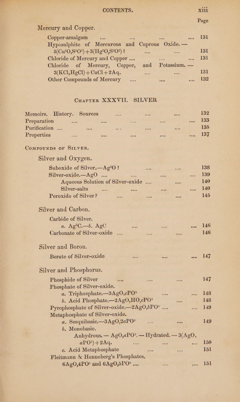 Mercury and Copper. Copper-amalgam 5(Cu20,S?0) +3(Hg’0, S202) 2 Chloride of Mercury and Copper ... 3(KCl, HgCl) + CuCl + 2Aq. Other Compounds of Mercury CuarrER XXXVII. SILVER Memoirs, History. Sources Preparation Purification .... Properties CoMPoOUNDS OF SILVER, Silver and Oxygen. Suboxide of Silver.—Ag’O ? Silver-oxide.—AgoO .... Aqueous Solution of Sileroxide note Silver-salts Peroxide of Silver? Silver and Carbon. Carbide of Silver. a. Ag?C.—b. AgC Carbonate of Silver-oxide .... Silver and Boron. Borate of Silver-oxide Silver and Phosphorus. Phosphide of Silver as Phosphate of Silver-oxide. a, Triphosphate.-—3Ag0,cPO° 6. Acid Phosphate.—2Ag0,HO,cPO® Pyrophosphate of Silver-oxide.—2Ag0,bPO&gt; .... Metaphosphate of Silver-oxide. a. Sesquibasic.—3Ag0,2aP0° 6. Monobasic. Anhydrous. — AgO,aPO°. — Hydrated. — 3(AgO, aPO*)+2Aq. ae ‘ c. Acid Metaphosphate ” Fleitmann &amp; Henneberg’s aed 6AgO,4PO° and 6AgO,5PO% ., X11L Page 131 131 131 131 132 132 133 135 137 138 139 140 145 146 146 147 147 148 148 149 149 150 151 lol