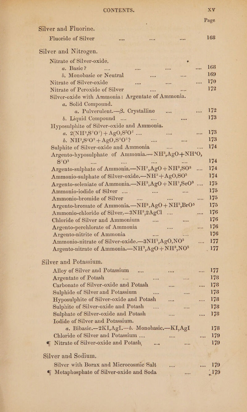 Page Silver and Fluorine. Fluoride of Silver Se a tes 168 Silver and Nitrogen. Nitrate of Silver-oxide, * a. Basic? » ase dues wae LOS 6. Monobasic or Netra oeey a 169 Nitrate of Silver-oxide say oe ne nO Nitrate of Peroxide of Silver Ss 172 Silver-oxide with Ammonia: Riveuiats . Ammonia. a. Solid Componnd. a. Pulverulent.—f. Crystalline .... iin 2 6. Liquid Compound _.... ee 173 Hyposulphite of Silver-oxide and Acie. a. 2(NH3,S°O”) + AgO,S?O? .. thd see LYS b. NH?,S?0? + AgO,S’O?? Be wc 173 Sulphite of Silver-oxide and Ammonia 174 Argento-hyposulphate of Ammonia.— NH?* AgO-+-NH‘0, $°0° iy 174 Argento- ands of rere. —NH* Ale +NH?’, S08 sco fe Ammonio-sulphate of Silver-oxide.—N H*® +AgO,SO°* 174 Argento-seleniate of Ammonia.—NH*,AgO + NH*,SeO® ..... 175 Ammonio-iodide of Silver .... wae ae 175 Ammonio-bromide of Silver anes sine AGS Argento-bromate of Ammonia.—N H?,Ag0 + NH, BrO5 175 Ammonio-chloride of Silver.—3NH*,2AgCl .... naa. IO Chloride of Silver and Ammonium en an 176 Argento-perchlorate of Ammonia Sos cee LEG Argento-nitrite of Ammonia : 176 Ammonio-nitrate of Silver-oxide —3NH. AgO, NO&gt; Ree VR Argento-nitrate of Ammonia.—NH?’,AgO + NH?,NO° ai Silver and Potassium. Alloy of Silver and Potassium _.... sta eal Argentate of Potash ae tre eee 178 Carbonate of Silver-oxide and Potash RU ic LG Sulphide of Silver and Potassium  ae 178 Hyposulphite of Silver-oxide and Pores co rac Bho Sulphite of Silver-oxide and Potash _.... ae 178 Sulphate of Silver-oxide and Potash Shs wate CS Iodide of Silver and Potassium. a. Bibasic.—2K1,Agl.—6. Monobasic.—KI,AgI 178 Chloride of Silver and Potassium ..., ot a vi @ Nitrate of Silver-oxide and Potash, aan oe 179 Silver and Sodium, Silver with Borax and Microcosmic Salt ae Ge WA € Metaphosphate of Silver-oxide and Soda  179