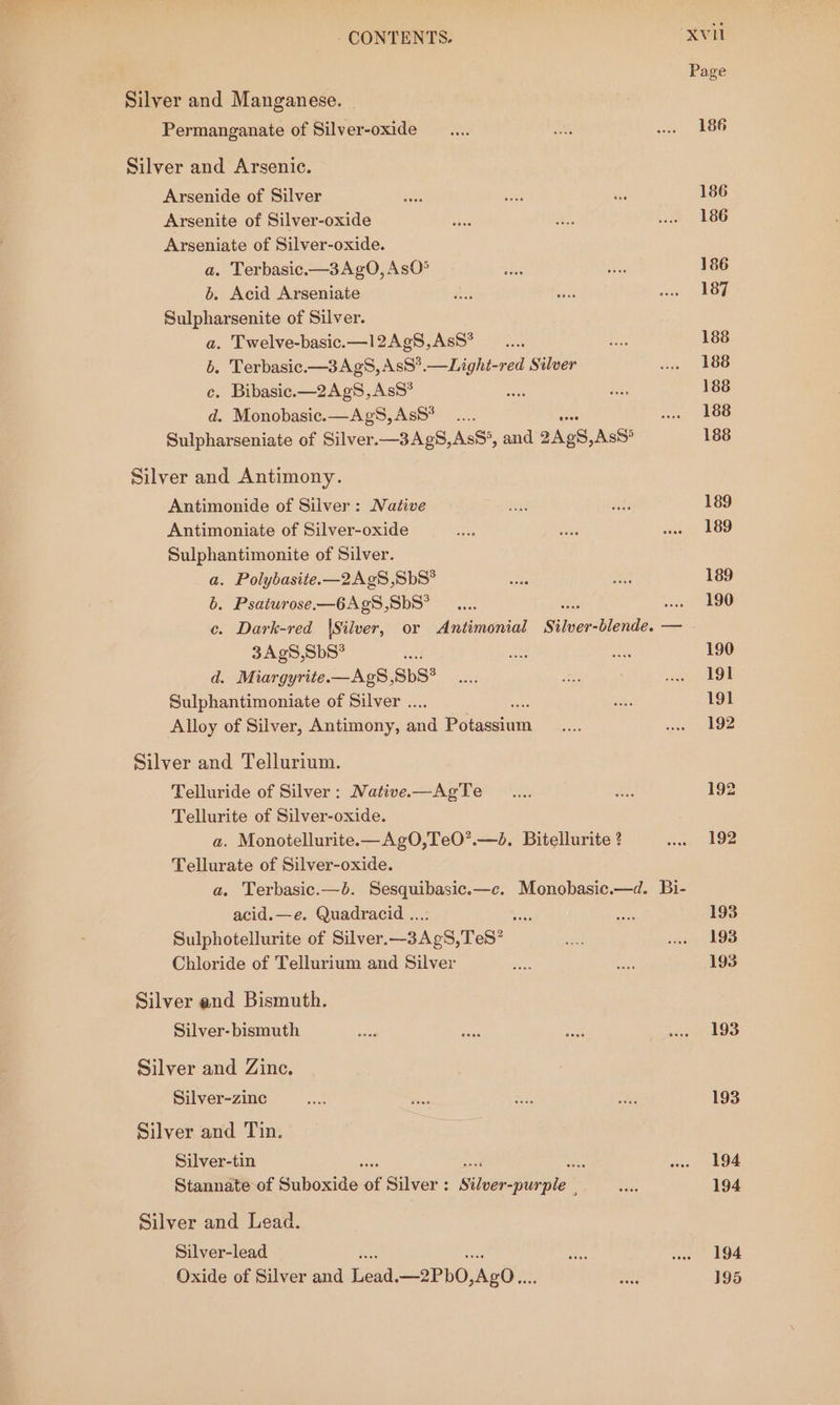 Silver and Manganese. Permanganate of Silver-oxide Silver and Arsenic. Arsenide of Silver Arsenite of Silver-oxide Arseniate of Silver-oxide. a. Terbasic.—3AgO, AsO® b. Acid Arseniate Sulpharsenite of Silver. a. Twelve-basic.—l2Ag¢S,AsS* b. Terbasic.—3AgS, AsS*.—Light-red Silver c. Bibasic.—2AgS,AsS* d. Monobasic.—AgS,AsS* ... Sulpharseniate of Silver.—3AgS,AsS°, and 2Ap8, AsS* Silver and Antimony. Antimonide of Silver: Native Antimoniate of Silver-oxide Sulphantimonite of Silver. a. Polybasite.—2Ag8,SbS* b. Psaturose—6AgS,SbS° 3Ag8,SbS* d. Miargyrite—AgS,SbS* Sulphantimoniate of Silver .. Alloy of Silver, Antimony, and Potash Silver and Tellurium. Telluride of Silver: NMative-—AgTe Tellurite of Silver-oxide. a. Monoiellurite.—AgO,TeO’.—d. Bitellurite ? Tellurate of Silver-oxide. acid.—e. Quadracid ...: si Sulphotellurite of Silver.—3AgS,TeS? Chloride of Tellurium and Silver Silver and Bismuth. Silver- bismuth Silver and Zinc. Silver-zine Silver and Tin. Silver-tin cy Stannate of Suboxide i Silver : Sileéactivaie : Silver and Lead. Silver-lead Oxide of Silver and lead —2Pb0 daOln Page 193 193 194 194 194 195