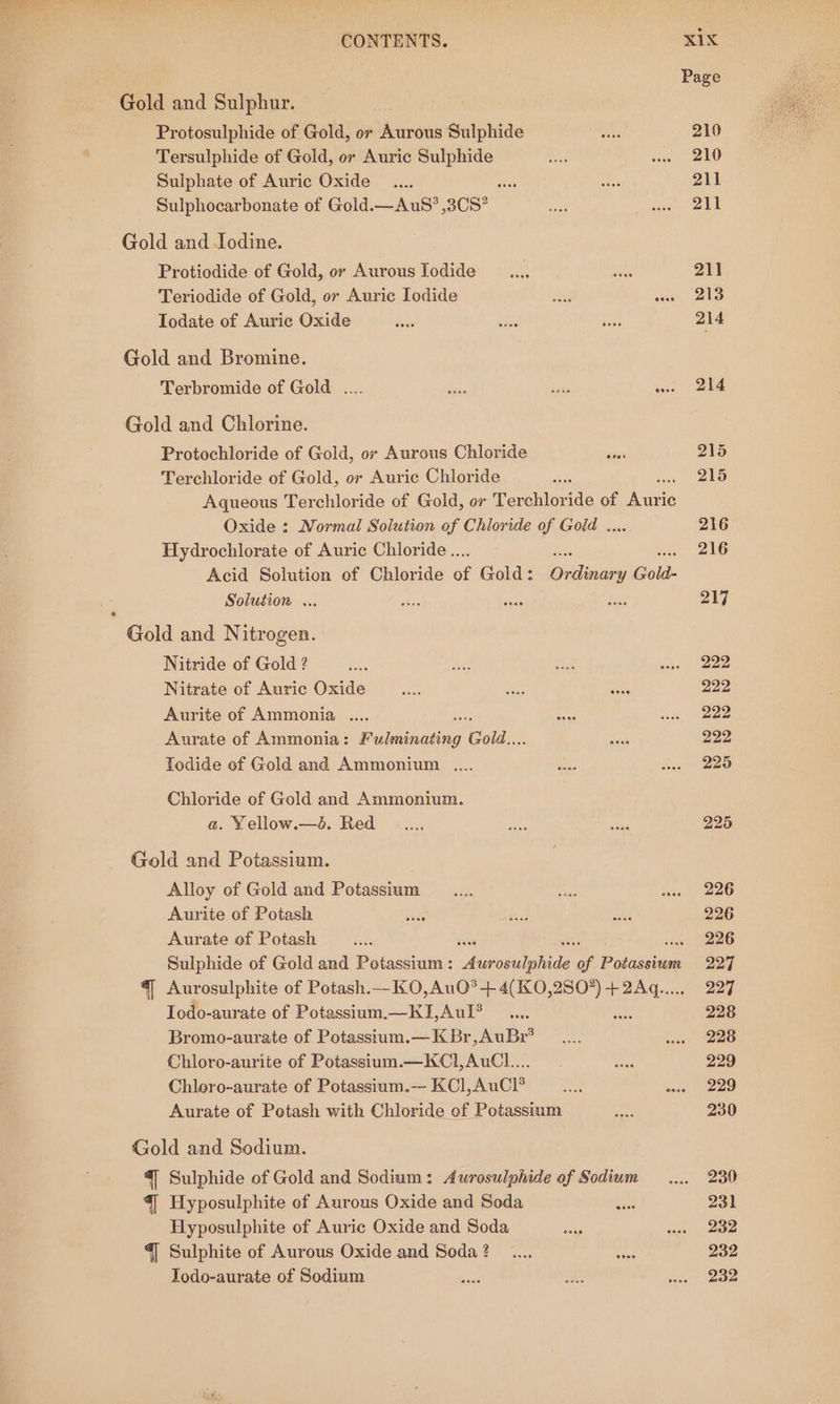 Gold and Sulphur. Protosulphide of Gold, or Aurous Sulphide Tersulphide of Gold, or Auric Sulphide Sulphate of Auric Oxide _.... svat Sulphocarbonate of Gold.—AuS?*,3C8? Gold and Iodine. Protiodide of Gold, or Aurous Iodide Teriodide of Gold, ov Auric Iodide Todate of Auric Oxide Gold and Bromine. Terbromide of Gold .... Gold and Chlorine. Protochloride of Gold, or Aurous Chloride Terchloride of Gold, or Auric Chloride Aqueous Terchloride of Gold, or Tenchier Ns of auve Oxide : Normal Solution of Chloride of Goid . Hydrochlorate of Auric Chloride... Acid Solution of Chloride of Gold: Olean Gold- Solution ... Gold and Nitrogen. Nitride of Gold ? Nitrate of Auric Oxide Aurite of Ammonia .... Aurate of Ammonia: Prileinasing Gold... Todide of Gold and Ammonium . Chloride of Gold and Ammonium. a. Yellow.—é. Red Gold and Potassium. Alloy of Gold and Potassium Aurite of Potash Aurate of Potash Sulphide of Gold and Potassium : Py ee of Pivaiuia “| Aurosulphite of Potash.—KO,AuO?’-+ 4(KO,2S07) ay Iodo-aurate of Potassium.—KI,Aul? Bromo-aurate of Potassium.—KBr,AuBr? Chloro-aurite of Potassium.—KCl,AuCl.... Chloro-aurate of Potassium.-- KCl,AuCl® Aurate of Potash with Chloride of Potassium Gold and Sodium. “| Sulphide of Gold and Sodium: Aurosulphide of Sodiwm | Hyposulphite ef Aurous Oxide and Soda Hyposulphite of Auric Oxide and Soda “| Sulphite of Aurous Oxide and Soda ? Povse @oee Page 210 210 211 211 211 213 214 214 215 215 216 216 217 222 222 222 222 225 225 226 226 226 227 227 228 228 229 229 230 230 231 232 232