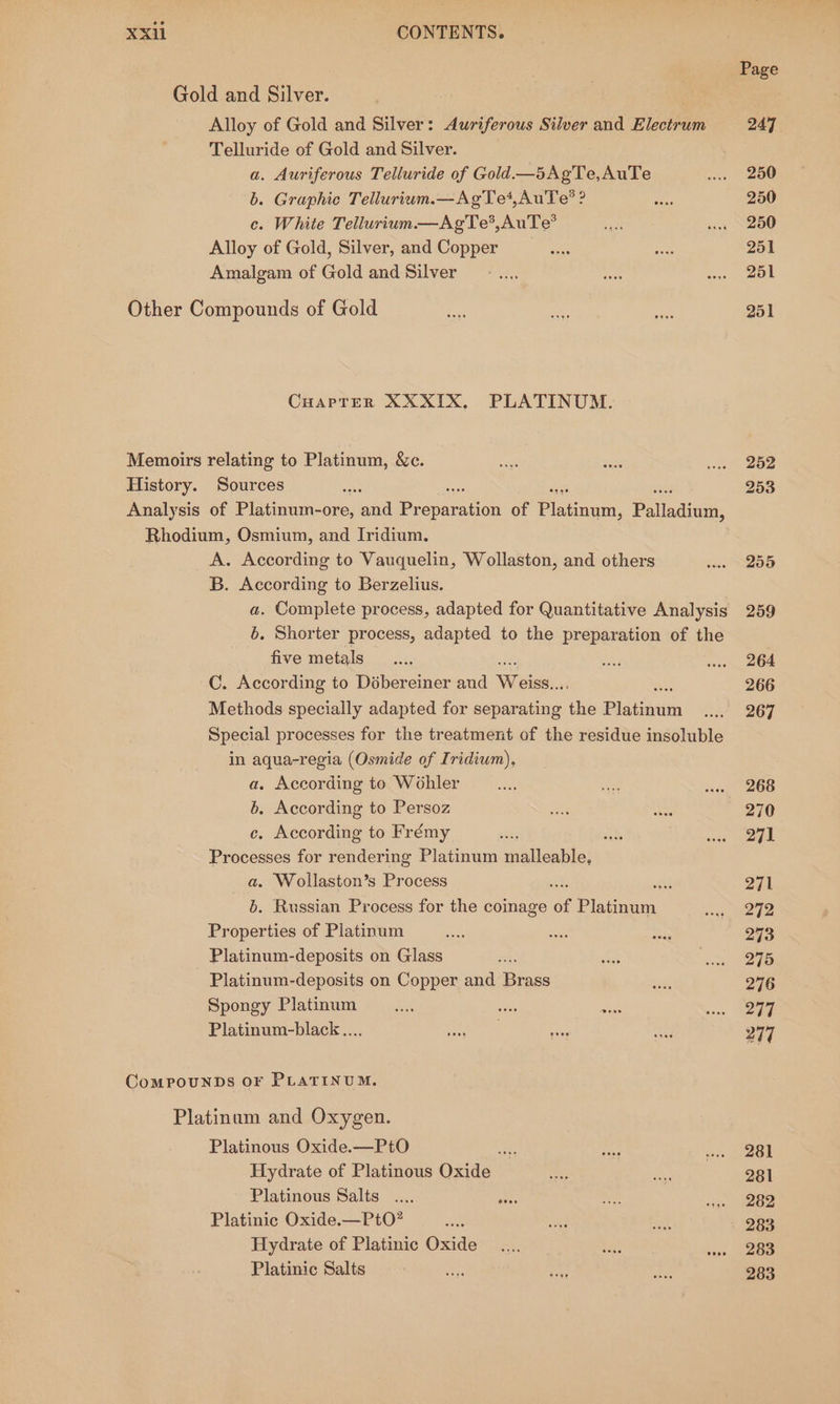 Gold and Silver. Alloy of Gold and Silver: Auriferous Silver and Electrum Telluride of Gold and Silver. a. Auriferous Telluride of Gold—5AgTe,AuTe b. Graphic Tellurium.—AgTe4,AuTe?® ? c. White Tellurium.—AgTe®,AuTe® Alloy of Gold, Silver, and Copper Amalgam of Gold and Silver Other Compounds of Gold CHarTrer XXXIX, PLATINUM. Memoirs relating to Platinum, &amp;c. History. Sources sat ai Analysis of Platinum- -ore, and Pr duapatien of Platinum, Pltasinan Rhodium, Osmium, and Iridium. A. According to Vauquelin, Wollaston, and others Sex B. According to Berzelius. a. Complete process, adapted for Quantitative Analysis b. Shorter process, adapted to the preparation of the five metals C. According to Débereiner and Weick, Methods specially adapted for separating ‘lie PlaGiaiita Special processes for the treatment of the residue insoluble in aqua-regia (Osmide of Iridium), a. According to Wohler b. According to Persoz c. According to Frémy Processes for rendering Platinum malleable: a. Wollaston’s Process a . Russian Process for the coinage of Plugwan See of Platinum Platinum-deposits on Glass Platinum-deposits on Copper and Brass Spongy Platinum Platinum-black.... ComPpouNDs OF PLATINUM. Platinum and Oxygen. Platinous Oxide.—PtO Ke Hydrate of Platinous Oxide Platinous Salts Platinic Oxide.—PtO? Hydrate of Platinic Oxide Platinic Salts es a Page 247 250 250 250 251 251 251 252 253