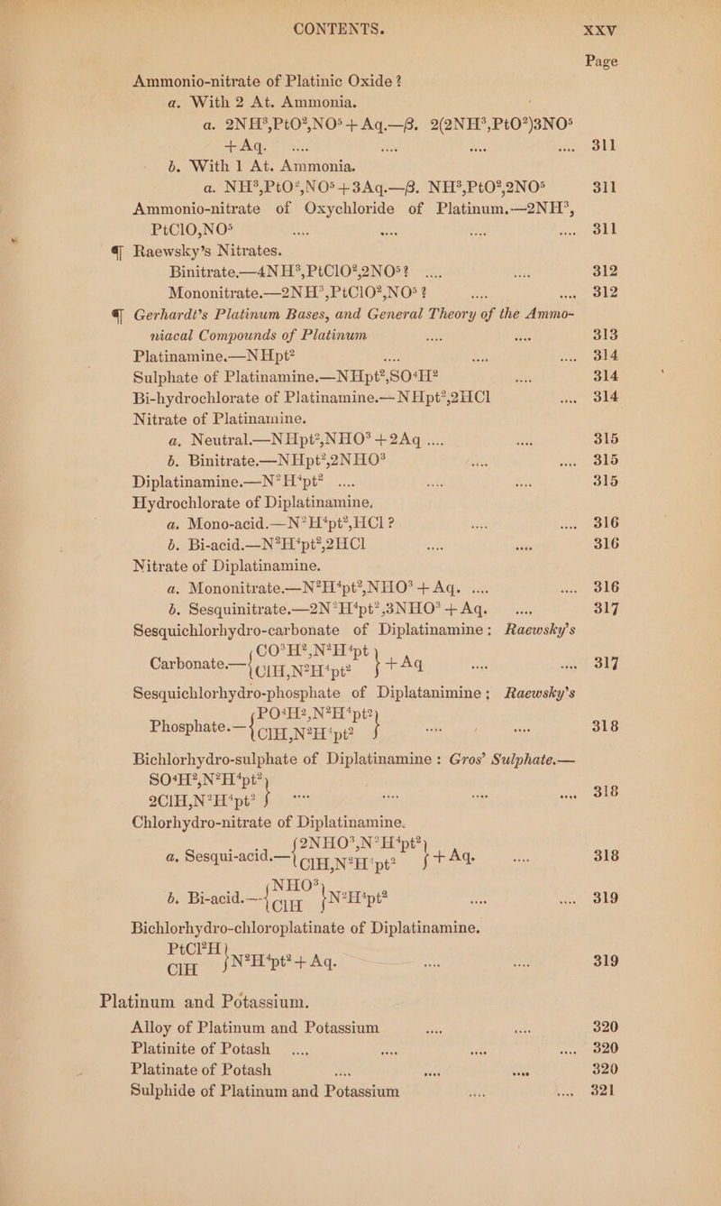 Page Ammonio-nitrate of Platinic Oxide ? a. With 2 At. Ammonia. a. 2NH°,Pt0?,NO®+ ve —P. eae PtO”)8NO! +Aq.... ae Rs we SLE bo. With 1 At. Ammonia. a. NH*,PtO*,NO5+3Aq.—B. NH*,PtO?,2NO® 311 Ammonio-nitrate of Oxychloride of Platinum,—2NH°, PtClO,NO* se sas fo pees | 4, Raewsky’s Nitrates. Binitrate.-—4N H*, PtClO?,2NO5? _.... aly 312 Mononitrate.—2N H’,PtC10?,NO° ? nae « 312 §| Gerhardt’s Platinum Bases, and General Theory of the abit niacal Compounds of Platinum the wks 313 Platinamine.—N Hpi? ey ie he Sulphate of Platinamine. _NHpe, SO“H? na 314 Bi-hydrochlorate of Platinamine.— N Hpt’,2HCl w. 314 Nitrate of Platinamine. a, Neutral N Hpt?,NHO? + 2Aq .... i 315 6. Binitrate—N Hpt’,2NHO* ne: wae Old Diplatinamine.—N’H ‘pt? .... ss a 315 Hydrochlorate of Diplatinamine, a. Mono-acid.—N*H‘pt?, HCl ? seed wi. 316 b. Bi-acid.—N?H‘pt?,2HCl as sige 316 Nitrate of Diplatinamine. a. Mononitrate.—N*H‘pt?., NHO® + Aq. .... wa ol6 b. Sesquinitrate.—2N°H‘pt’?,3NHO*+Aq. __..., 317 Sesquichlorhydro-carbonate of Diplatinamine: Raewsky’s CO*H?,N?H4pt A Carbonate —{ Cu, NH “pit? } 317 Sesquichlorhydro-phosphate of Diplatanimine: Raewsky’s Baie: Ong ea Pac ieaee of Diplatinamine : Gros’ Sulphate.— S0‘H?,N?H “pt? y 2ClH,N?H “pt? j =e Chlorhydro-nitrate of Diplatinamine. Soegls 2NHO?.N’ Et *pt? a. Beg acid CLH,N*H ‘pt? f A 318 Eo FN ELO®) 22 b. Bi-acid.—-} ou herp? ro um OLD Bichlorhydro-chloroplatinate of Diplatinamine. PtCPH CIH kLNeEpe+ Aq. se Ta eA 319 Platinum and Potassium. Alloy of Platinum and Potassium wa, ise 320 Platinite of Potash _.... ae Pee wee 320 Platinate of Potash AG wee ies 320 Sulphide of Platinum and Potassium ARs Men oa