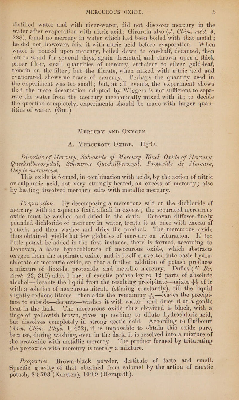 distilled water and with river-water, did not discover mercury in the | water after evaporation with nitric acid: Girardin also (J. Chim. méd. 9, 283), found no mercury in water which had been boiled with that metal ; he did not, however, mix it with nitric acid before evaporation. When water is poured upon mercury, boiled down to one-half, decanted, then left to stand for several days, again decanted, and thrown upon a thick paper filter, small quantities of mercury, sufficient to silver gold-leaf, remain on the filter; but the filtrate, when mixed with nitric acid and evaporated, shows no trace of mercury. Perhaps the quantity used in the experiment was too small; but, at all events, the experiment shows that the mere decantation adopted by Wiggers is not sufficient to sepa- rate the water from the mercury mechanically mixed with it; to decide the question completely, experiments should be made with larger quan- tities of water. (Gm.) Merrcury AND OXYGEN. A. Mercurous Oxipe. Hg’0. Dr-oxide of Mercury, Sub-oxide of Mercury, Black Oxide of Mercury, Quecksilberoxydul, Schwarzes Quecksilberoxyd, Protoxide de Itercure, Oxyde mercureux. This oxide is formed, in combination with acids, by the action of nitric or sulphuric acid, not very strongly heated, on excess of mercury; also Preparation. By decomposing a mercurous salt or the dichloride of mercury with an aqueous fixed alkali in excess; the separated mercurous oxide must be washed and dried in the dark. Donovan diffuses finely pounded dichloride of mercury in water, treats it at once with excess of potash, and then washes and dries the product. The mercurous oxide thus obtained, yields but few globules of mercury on trituration. If too little potash be added in the first instance, there is formed, according to Donovan, a basic hydrochlorate of mercurous oxide, which abstracts oxygen from the separated oxide, and is itself converted into basic hydro- chlorate of mercuric oxide, so that a further addition of potash produces a mixture of dioxide, protoxide, and metallic mercury. Duflos (WV. Br. Arch. 23, 810) adds 1 part of caustic potash-ley to 12 parts of absolute alcohol—decants the liquid from the resulting precipitate—mixes +4 of it with a solution of mercurous nitrate (stirring constantly), till the liquid slightly reddens litmus—then adds the remaining ~,;—leaves the precipi- tate to subside—decants—washes it with water—and dries it at a gentle heat in the dark. The mercurous oxide thus obtained is black, with a tinge of yellowish brown, gives up nothing to dilute hydrochloric acid, but dissolves completely in strong acetic acid. According to Guibourt (Ann. Chim. Phys. 1, 422), it is impossible to obtain this oxide pure, because, during washing, even in the dark, it is resolved into a mixture of the protoxide with metallic mercury. The product formed by triturating the protoxide with mercury is merely a mixture. Properties. Brown-black powder, destitute of taste and smell. Specific gravity of that obtained from calomel by the action of caustic potash, 8°9503 (Karsten), 10°69 (Herapath). |