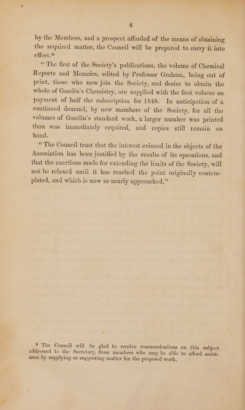 by the Members, and a prospect afforded of the means of obtaining the required matter, the Council will be prepared to carry it into effect. “The first of the Society’s publications, the volume of Chemical Reports and Memoirs, edited by Professor Graham, being out of print, those who now join the Society, and desire to obtain the whole of Gmelin’s Chemistry, are supplied with the first volume on payment of half the subscription for 1848. In anticipation of a continued demand, by new members of the Society, for all the volumes of Gmelin’s standard work, a larger number was printed than was immediately required, and. copies still remain on hand. “The Council trust that the interest evinced in the objects of the Association has been justified by the results of its operations, and that the exertions made for extending the limits of the Society, will not be relaxed until it has reached the point originally contem- plated, and which is now so nearly approached.” * The Council will be glad to receive communications on this subject addressed to the Secretary, from members who may be able to afford asgsist- ance by supplying or suggesting matter for the proposed work,