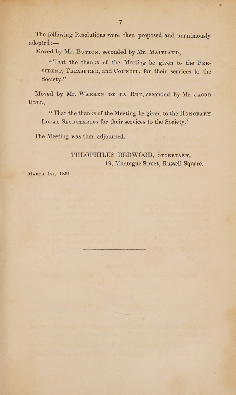 U The following Resolutions were then proposed and unanimously adopted :— Moved by Mr. Burron, seconded by Mr. Marrranp, “That the thanks of the Meeting be given to the Pre- SIDENT, TREASURER, and Counctt, for their services to the Society.” Moved by Mr. WarREN DE LA Ruz, seconded by Mr. Jacoz BELL, ‘« That the thanks of the Meeting be given to the Honorary Loca, SECRETARIES for their services to the Society.”’ The Meeting was then adjourned. THEOPHILUS REDWOOD, Szcretary, 19, Montague Street, Russell Square. Marca lst, 1851.