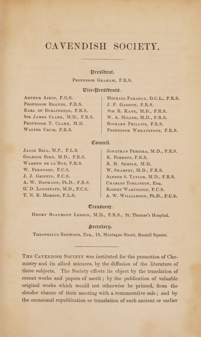 CAVENDISH SOCIETY. Wrestvent. ProFessor GraHamM, F.R.S. Wice-Presttents. ArtTuur AIKIN, F.G.S. Micuaet Farapay, D.U.L., F.R.S. Proressor BranpveE, F.R.S, J. P. Gasstor, F.R.S. Ear or Buriineron, F.R.S. Str R. Kane, M.D., F.R.S. Sir James Cuark, M.D., F.R.S. W. A. Mitier, M.D., F.R.S. Proressor T. Ciarx, M.D. RicHarp Puixiips, F.R.S. WaLterR Crum, F.R.S. PROFESSOR WHEATSTONE, F.R.S. ron Council. JACOB BELL, M.P., F.L.S. JONATHAN Pereira, M.D., F.R.S. Go.tpine Birp, M.D., F.R.S. R. Porrertt, F.R.S. WARREN DE LA RwveE, F.R.S. R. H. Semeur, M.D. W. Frereuson, F.C:S. &lt;: W. SHarpey, M.D., F.R.S. J.J. GRIFEIN; -F.C.S. ALFRED S. Taytor, M.D., F.R.S. A. W. Hormann, Ph.D., F.R.S. CHARLES ToMLINsoN, Esa. G: D. Lonestarr, M.D., F.C.S. Rosert WarinerTon, F.C.S. T. N. R. Morson, F.L.S. A. W. Witiiamson, Ph.D., F.C.S. Treasurer. Henry Braumont Lrzson, M.D., F.R.S., St. Thomas’s Hospital. Secretary. THEOPHILUS REDWoopD, Esa., 19, Montague Street, Russell Square. THE CAVENDISH SoctETY was instituted for the promotion of Che- mistry and its allied sciences, by the diffusion of the literature of these subjects. The Society effects its object by the translation of recent works and papers of merit; by the publication of valuable original works which would not otherwise be printed, from the slender chance of their meeting with a remunerative sale; and by the occasional republication or. translation of such ancient or earlier