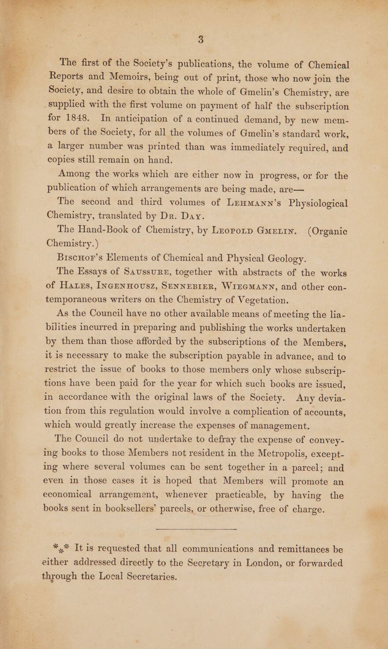 The first of the Society’s publications, the volume of Chemical Reports and Memoirs, being out of print, those who now join the Society, and desire to obtain the whole of Gmelin’s Chemistry, are _supplied with the first volume on payment of half the subscription for 1848. In anticipation of a continued demand, by new mem- bers of the Society, for all the volumes of Gmelin’s standard work, a larger number was printed than was immediately required, and copies still remain on hand. Among the works which are either now in progress, or for the publication of which arrangements are being made, are— The second and third volumes of Leumann’s Physiological Chemistry, translated by Dr. Day. The Hand-Book of Chemistry, by Lzoporp Guertin. (Organic Chemistry. ) BiscHor’s Elements of Chemical and Physical Geology. _ The Essays of Saussure, together with abstracts of the works of Hatxs, INGENHOUSZ, SENNEBIER, WIEGMANN, and other con- temporaneous writers on the Chemistry of Vegetation. As the Council have no other available means of meeting the lia- bilities incurred in preparing and publishing the works undertaken by them than those afforded by the subscriptions of the Members, it is necessary to make the subscription payable in advance, and to restrict the issue of books to those members only whose subscrip- tions have been paid for the year for which such books are issued, in accordance with the original laws of the Society. Any devia- tion from this regulation would involve a complication of accounts, which would greatly increase the expenses of management. The Council do not undertake to defray the expense of convey- ing books to those Members not resident in the Metropolis, except- ing where several volumes can be sent together in a parcel; and even in those cases it is hoped that Members will promote an economical arrangement, whenever practicable, by having the books sent in booksellers’ parcels, or otherwise, free of charge. *,* It is requested that all communications and remittances be either addressed directly to the Secretary in London, or forwarded through the Local Secretaries.