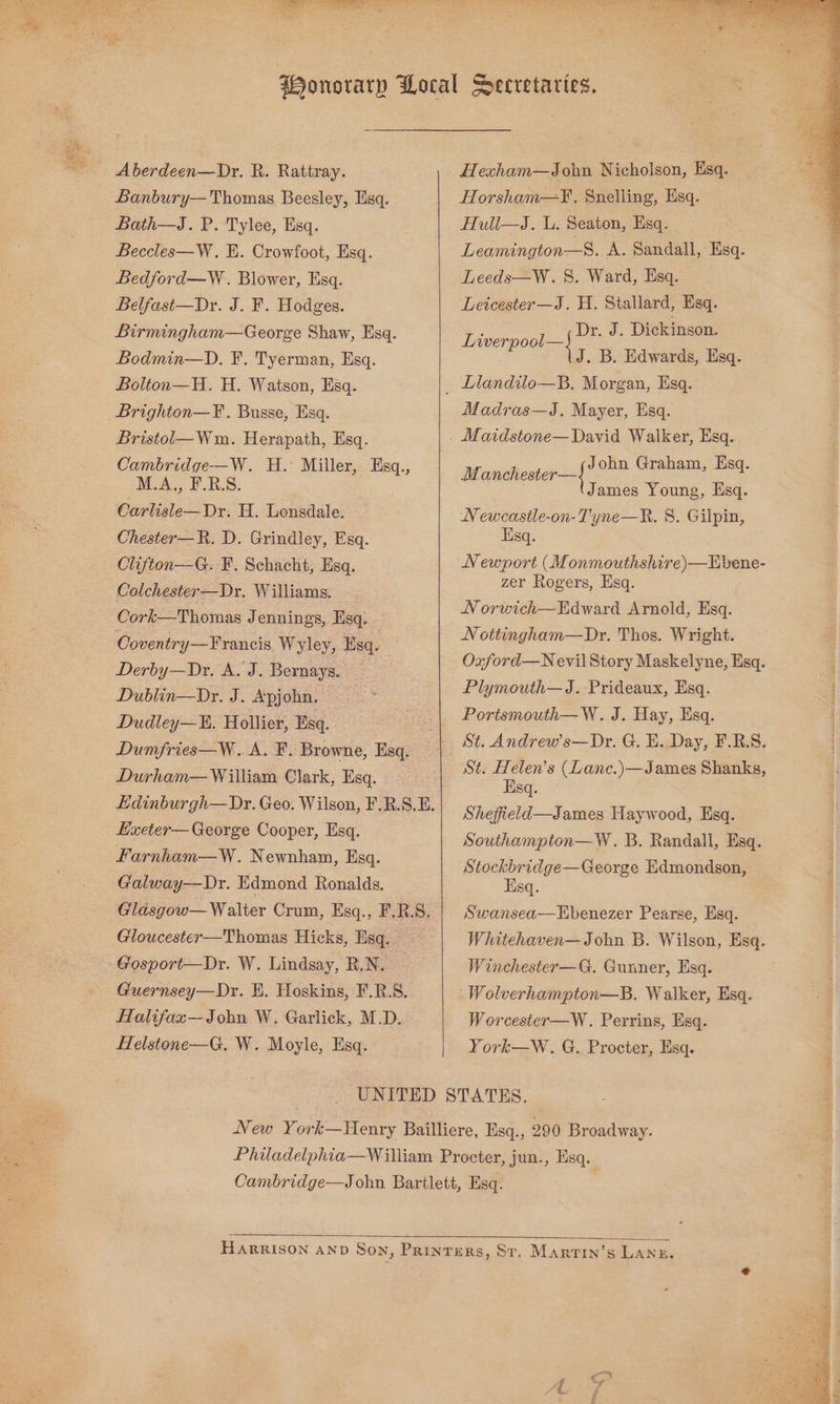 A berdeen—Dr. R. Rattray. Banbury— Thomas Beesley, Esq. Bath—J. P. Tylee, Esq. Beccles—W. E. Crowfoot, Esq. Bedford—W . Blower, Esq. Belfast—Dr. J. F. Hodges. Birmingham—George Shaw, Esq. Bodmin—D. F. Tyerman, Esq. Bolton—H. H. Watson, Esq. Brighton—F. Busse, Esq. Bristol— Wm. Herapath, Esq. Cambridge-—W. H. Miller, Esq., M.A,, F.B.S. Carlisle—Dr. H. Lonsdale. Chester—R. D. Grindley, Esq. Clifton—G. F. Schacht, Esq. Colchester—Dr, Williams. Cork—Thomas Jennings, Esq. Coventry—Francis Wyley, Esq. Derby—Dr. A. J. Bernays. Dublin—Dr. J. Apjohn. Dudley—. Hollier, Esq. Dumfries—W.. A. F. Browne, Esq. Durham— William Clark, Esq. Hdinburgh—Dr. Geo. Wilson, F.R.S.E. Lxeter— George Cooper, Esq. Farnham—W. Newnham, Esq. Galway—Dr. Edmond Ronalds. Glasgow— Walter Crum, Esq., F.R.S. Gloucester—Thomas Hicks, Esq. Gosport—Dr. W. Lindsay, R.N. — Guernsey—Dr. EH. Hoskins, F.R.S. Halifax—John W. Garlick, M.D. felstone—G. W. Moyle, Esq. Hexham—John Nicholson, Esq. Horsham—F¥, Snelling, Lisq. Huli—J. L. Seaton, Esq. Leamington—S. A. Sandall, Esq. Leeds—W. 8S. Ward, Esq. Leicester—J. H. Stallard, Esq. Dr. J. Dickinson. Live J— eee iu . B. Edwards, Esq. Madras—J, Mayer, Esq. M anchester—| John Graham, Esq. James Young, Esq. Newcastle-on-Tyne—R. 8. Gilpin, Esq. Newport (Monmouthshire)—Ebene- zer Rogers, Esq. N orwich—Edward Arnold, Esq. Nottingham—Dr. Thos. Wright. Oxford—N evil Story Maskelyne, Esq. Plymouth—J.-Prideaux, Esq. Portsmouth—W. J. Hay, Esq. St. Andrew’s—Dr. G. E. Day, F.R.S. St. Helen's (Lanc.)—James Shanks, Esq. Shefield—James Haywood, Esq. Southampton—W. B. Randall, Esq. Stockbridge—George Edmondson, : Esq. | Swansea—Ebenezer Pearse, Esq. Whitehaven—John B. Wilson, Esq. Winchester—G. Gunner, Esq. -Wolverhampton—B. Walker, Esq. Worcester—W. Perrins, Esq. York—wW. G. Procter, Esq.