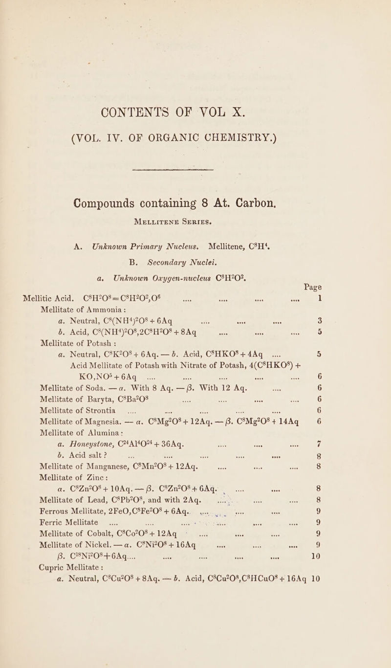 CONTENTS OF VOL X. (VOL. IV. OF ORGANIC CHEMISTRY.) Compounds containing 8 At. Carbon, MELLITENE SERIES. A. Unknown Primary Nucleus. Mellitene, C°H*. B. Secondary Nuclei. a. Unknown Oxygen-nucleus C®H?O?, Mellitate of Ammonia : a. Neutral, C8(NH*)?08 + 6Aq 6. Acid, C8(NH*)?08,2C8H?208 + 8Aq Mellitate of Potash : a. Neutral, C'K?08+ 6Aq.— 8. Acid, C3SHKO* + 4Aq Acid Mellitate of Potash with Nitrate of Potash, 4(C°HKOS) + KO,NO5 + 6Aq Mellitate of Soda. —a. With 8 Aq. ie With 12 Aq. Mellitate of Baryta, C*Ba?O08 Mellitate of Strontia ae “ese Mellitate of Magnesia. — a. C*Mg208 + oi — B. C®Mg?08 + 14Aq Mellitate of Alumina: a. Honeystone, C#4Al*O*4 + 36Aq. b. Acid salt ? Mellitate of Manganese, C8Mn?08 + 12Aq. Mellitate of Zinc: a. C8Zn?08 + 10Aq. — 8. C®Zn?08 + 6Aq. . Mellitate of Lead, C5Pb?O8, and with 2Aq. Hoe Ferrous Mellitate, 2FeO,C%Fe?O* + Baste Kiera th Ferric Mellitate .... Wet grea | Mellitate of Cobalt, C8C0208- + ae Mellitate of Nickel. —a. C*®Ni?O8 + 16Aq 6. CYNPO?-+-GAaz. Cupric Mellitate : mw oOo om CO CO 10