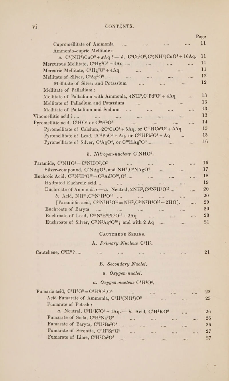 Cupromellitate of Ammonia Ammonio-cupric Mellitate : Mercurous Mellitate, C8Hg*O* + 4Aq .... Mercuric Mellitate, C83Hg?0%+ 4Aq Mellitate of Silver, C5Ag?O8.... Mellitate of Silver and Potassium Mellitate of Palladium: Mellitate of Palladium with Ammonia, 4NH3,C8Pd?08 + 4Aq Mellitate of Palladium and Potassium Mellitate of Palladium and Sodium Vinomellitic acid ? .... es Pyromellitic acid, C°HO* or C9H308 os Pyromellitate of Calcium, 2C°CaO# + FNS or CH Ca208 + 5Aq Pyromellitate of Lead, 2C5PbO*+ Aq, or C!??H Pb?08 + Aq Pyromellitate of Silver, CoAgO4, or C!HAg?O8.... b. Nitrogen-nucleus C8NHO?. Paramide, C3NHO4= C8NHO2,0? A Silver-compound, C3NAgO#, and NH, CN Ago* Euchroic Acid, C?4N?H4O! = C?4A d?0!0, 08 |... Hydrated Euchroic acid... Euchroate of Ammonia: —a. Venta ONE, CuNIHION, me Om Acid INH C4 NOt [Paramidic acid, C4#N?H5O'4 = NH?, CANrHO’— HO]. Euchroate of Baryta Euchroate of Lead, CNZH2PH2O' 4 ae Euchroate of Silver, C**N?Ag4O16; and with 2 Aq CAUTCHENE SERIES. A. Primary Nucleus C8H®, Cautchene, C8H®&amp;? .... B. Secondary Nuclei. a. Oxygen-nuclei. a. Oxygen-nucleus C8H402, Fumaric acid, C5H*0% = C8H40?,06 - Acid Fumarate of Ammonia, C°H3(NH4)08 Fumarate of Potash : a. Neutral, CS5H?K208 + 4Aq.— b. Acid, CSH3KO8 Fumarate of Soda, C83H?Na?08 Fumarate of Baryta, C5H?Ba?08 .... Fumarate of Strontia, C8H?Sr208 Fumarate of Lime, C®H?Ca?08 Page 11 11 11 11 12 12 13 13 13 13 14 15 15 16 16 17 18 19 20 20 20 20 20 21 a1 Ze 25 26 26 26 27 27