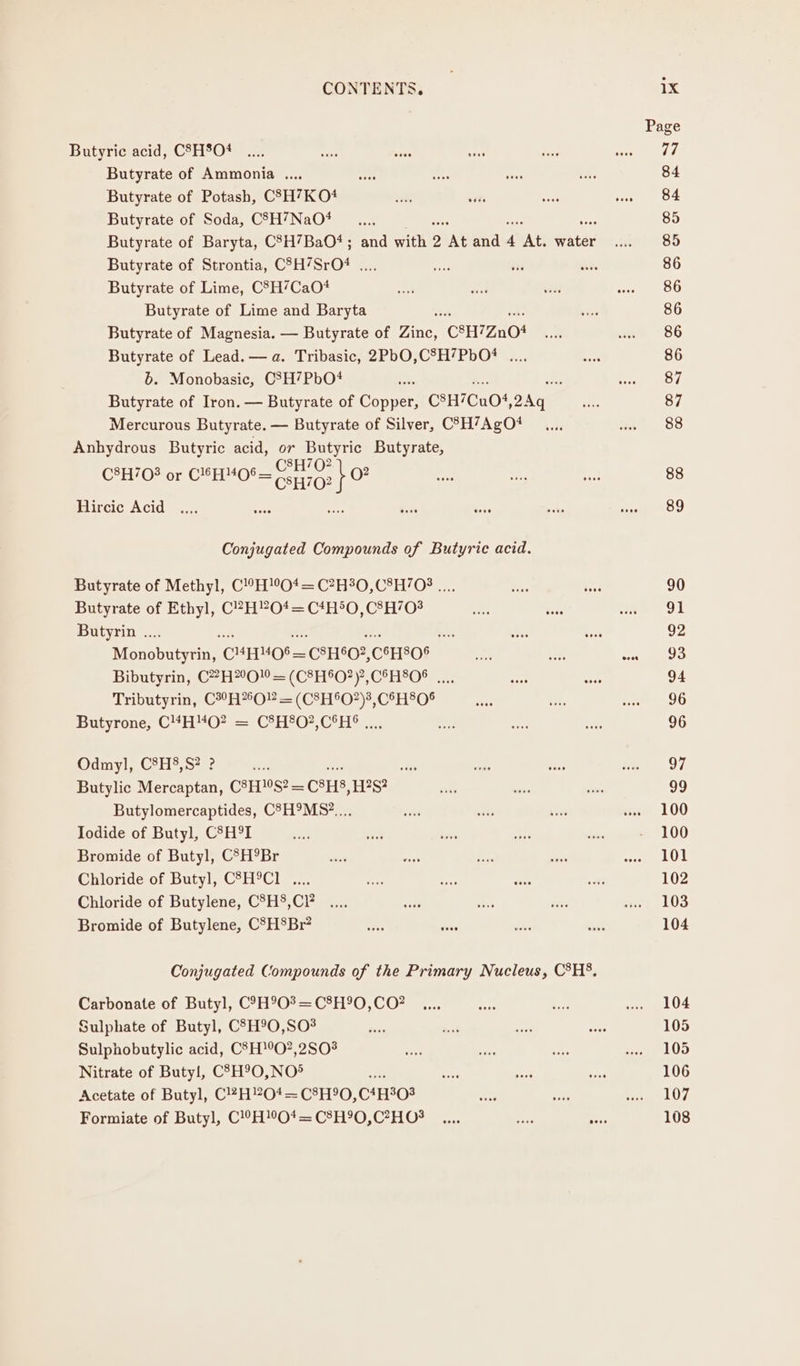 Butyric acid, CSH8O4 Butyrate of Ammonia .., Butyrate of Potash, CSH7KO4 Butyrate of Soda, C8SH7NaO4 Butyrate of Baryta, CSH7BaO‘4; and with 2 ‘At and n ‘At. ade Butyrate of Strontia, CSH/SrO? .... Butyrate of Lime, C°H’CaO# Butyrate of Lime and Baryta Butyrate of Magnesia. — Butyrate of ite C®H7Zn08 Butyrate of Lead. — a. Tribasic, 2PbO,C8H7PbO? .... b. Monobasic, CSH7PbO4 : Butyrate of Iron. — Butyrate of Corel CSH7Cu05 DAs Mercurous Butyrate. — Butyrate of Silver, C75H’7AgO#4 Anhydrous Butyric acid, or Butyric Butyrate, C8H’0? C8H/08 or C’H4OS= , o? C5H70? Hircie Acid Conjugated Compounds of Butyric acid. Butyrate of Methyl, C!°H!°O* = C?H30,C°H/08 .... Butyrate of Ethyl, i seein tiie Butyrin .... RA Monobneyen: CHHMOS— _CSH602, CoHSO8 Bibutycin, C“H”OM = (C°H°O?)7,C®H°O® ..... Tributyrin, C™H*OMs:(C&amp;H°O)* CHFhO® Butyronue, C4HVO2 = CH°O? CoH? =. Odmyl, C8H8,S? ? wits Butylic Mercaptan, CHS? — CAHS, HS? Butylomercaptides, C8H9MS*.... Iodide of Butyl, CSH°I Bromide of Butyl, CSH°Br Chloride of Butyl, C°H°C1 .... Chloride of Butylene, C°H8,C?’ Bromide of Butylene, C°HBr? Conjugated Compounds of the Primary Nucleus, C°H°. Carbonate of Butyl, C9H903= C8H°0,CO? Sulphate of Butyl, CSH90,SO3 Sulphobutylic acid, C'H!°O?,2S03 Nitrate of Butyl, C?3H9O,NO® ine Acetate of Butyl, C!?H?O4=C8H90, C4H°08 Formiate of Butyl, C!°H!O*= C®H90,C?HO# Page 77 84 84 85 85 86 86 86 86 86 87 87 88 88 89 90 91 92 93 94 96 96 97 ae 100 100 101 102 103 104 104 105 105 106 107 108