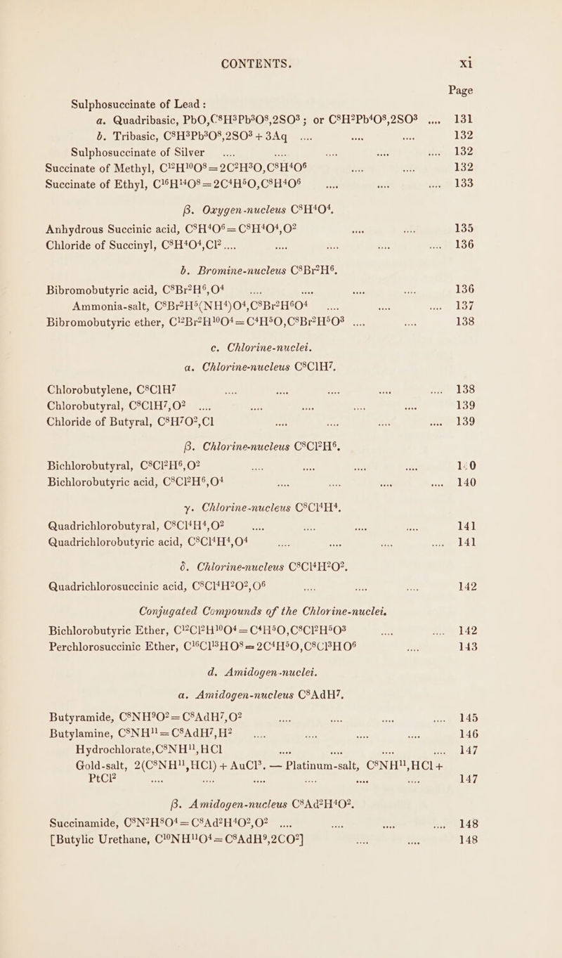 Sulphosuccinate of Lead : a. Quadribasic, PbO,C8H?Pb%08,2S0% ; or CSH?Pb*08,2S03 b. Tribasic, CSH3Pb?0%, 280? + 3Aq Sulphosuccinate of Silver ae Succinate of Methyl, C2H08=2C?H30,C8H‘0§ Succinate of Ethyl, C!SH#O8 = 2C*H®O,C8H40$ B. Oxygen-nucleus C3H*0+, Anhydrous Succinic acid, CSH40%= C8H*O#,O? Chloride of Succinyl, C?H*04,CP.... b. Bromine-nucleus C8Br?H®. Bibromobutyric acid, C®Br?H®,O+* + Ammonia-salt, C8Br?H°(NH*)04, CeBeHSO! Bibromobutyric ether, C2Br?HO* = C*H*O,C®Br?H°O8 .... c. Chlorine-nuclet. a. Chlorine-nucleus C8Cl1H’, Chlorobutylene, C8C1H? Chlorobutyral, C8C1H7,O? Chloride of Butyral, C'H70?,Cl B. Chlorine-nucleus C8CH%, Bichlorobutyral, C8Cl?H®,O? Bichlorobutyric acid, C’CPH®,O# y. Chlorine-nucleus CCH. Quadrichlorobutyral, C8Cl4H*,O? Quadrichlorobutyric acid, C°Cl*H*#,04 0. Chiorine-nucleus C8CI4H?O?. Quadrichlorosuccinic acid, C°Cl*H?0?,08 Conjugated Compounds of the Chlorine-nuclei. Bichlorobutyric Ether, C?Cl?H!°O*# = C4H50,C8CPH503 Perchlorosuccinic Ether, C!Cl3H O08 = 2C4H®O,C8CBH 04 d. Amidogen-nuclet. a. Amidogen-nucleus CSAdH?, Butyramide, C3NH9O?= C8AdH7,0? Butylamine, C5NH!! = C8AdH’, H? Hydrochlorate, CS3NH,HCl PtCcP B. Amidogen-nucleus C8Ad?H402. Succinamide, CSN?H804= C8Ad?H402, 02 [Butylic Urethane, C!°ONH!O01t= C8AdH?9,2CO?] 142 142 143 145 146 147 147 148 148
