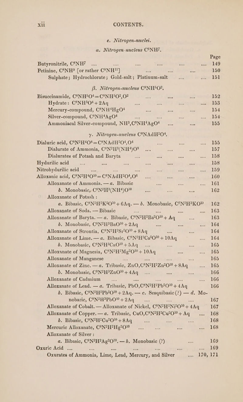 e. Nitrogen-nuclei. a. Nitrogen-nucleus CSNH?. Butyronitrile, C7NH? Petinine, C8-NH?° [or rather C8NHN] ee aA Sulphate; Hydrochlorate; Gold-salt ; Platinum-salt B. Nitrogen-nucleus CSNH°O?, Bisuccinamide, C3NH®O* = C8N H®O?, 0? Hydrate: C°3NH°O* + 2Aq Mercury-compound, C8NH*Hg04 Silver-compound, CS5NH4AgO# Ammoniacal Silver-compound, NH? CSNH4AgO* y. Nitrogen-nucleus C3NAGH?04. Dialuric acid, CSN?H408 = C8N Ad H?04, 04 Dialurate of Ammonia, C3N?H?(NH*4)O% Dialurates of Potash and Baryta Hydurilic acid Nitrohydurilic acid ; Alloxanice acid, C8N2H400 = CSNAH2O, 08 Alloxanate of Ammonia. — a. Bibasic b. Monobasic,. C83N?H?(NH*)0” Alloxanate of Potash : Page 149 150 151 152 153 154 154 155 155 157 158 158 159 160 161 162 Alloxanate of Soda. — Bibasic b. Monobasic, C8N?H*BaO! + 2Aq Alloxanate of Strontia, CSN?H?Sr?0! + 8Aq Alloxanate of Lime. — a. Bibasic, C5N?H?Ca?0 + 10Aq b. Monobasic, CSN?H®CaO + 5Aq Alloxanate of Magnesia, C°N?H?Mg?0 + 10Aq Alloxanate of Manganese b. Monobasic, C8N?H?ZnO” + 4Aq Alloxanate of Cadmium 163 163 164 164 164 165 165 165 165 166 166 166 nobasic, CSN?H?PbO + 2Aq 167 b. Bibasic, CSN?H*Cu2O0 + 8Aq Mercuric Alloxanate, C'7N?H?Hg?0” Alloxanate of Silver : a. Bibasic, C3N?H?Ag?0”, — 6. Monobasic (?) Oxuric Acid .... 168 168 168 169 169 170, 171