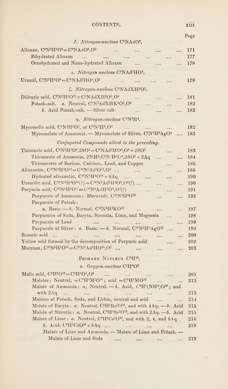 6. Nitrogen-nucleus C3NAdOS, Alloxan, C8N?H?08= C8NAdO*®,O2 Bihydrated Alloxan neh Octohydrated and Nono- Parse iAitowan e. Nitrogen nucleus C3NAd?HO}, Uramil, C8N%H°O' = C8NAd?HO*, 0? ¢. Nitrogen-nucleus C3NAdXH?O%, Dilituric acid, C7N3H5O! = CSNAdX H302,06 Potash-salt. a. Neutral, C3N?AdXHK?2O?,06 6. Acid Potash-salt. — Silver salt n. Nitrogen-nucleus C8N4H4. Mycomelic acid, C8N4H°O°, or CSN*H*,04 Mycomelate of Ammonia. — Mycomelate of Silver, CSN‘H2AgO8 Conjugated Compounds allied to the preeeding. Thionuric acid, CSN3H5O8,2S02 = C8N Ad?H 04,04 + 2SO2 Thionurate of Ammonia, 2NH?,C8N°’H°08,2SO? + 2Aq Thionurates of Barium, Calcium, Lead, and Copper Alloxantin, C!®©N4+H4O!4= C!4N2Ad?O2, 02 .... Hydrated alloxantin, C!®N*H4O4 + 6Aq Uramilie acid, CeN°H°O (2) = CMNZA d?H208, O8(?) ...; Purpuric acid, C!6N5H5O“=C*™N4AdH?08,04(?) Purpurate of Ammonia: Murewxide, C!©N®H808 Purpurate of Potash: a. Basic. — 0b. Normal, C!®N5H4KO® ae Purpurates of Soda, Baryta, Strontia, Lime, and Magnesia Purpurate of Lead a mee aes ve Purpurate of Silver: a. Basic. —b. Normal, C'¥’N®H4AgO® ..., Rosacic acid ie sag Yellow acid formed by the decomposition of panera mee Murexan, C!®N°H702 = Cl’N?Ad3HO,O? ..., Primary Nucrievs C8H!, a. Oxygen-nucleus C83H°O? Malic acid, C3H®O! = C®H*O#,08 : st Malates; Neutral, =CSH*M?O; acid =~ CSHMOw ! Malate of Ammonia: a, Neutral. — 0. Acid, See) Sees and with 2Aq Malates of Potash, Soda; pnd Lithia, REGAL a see Malate of Baryta: a. Neutral, C8H‘*Ba?O”, and with 4Aq. — 3. NSH Malate of Strontia: a, Neutral, CSH*Sr?O0!, and with 2Aq.—d. Acid Malate of Lime: a. Neutral, C7H*Ca?O”, and with 2, 4, and 6Aq b. Acid, C3H®CaO” + 8Aq Malate of Lime and Ammonia, — Male of ie me Sage me Malate of Lime and Soda Page 171 177 178 178 181 182 182 182 183 183 184 185 186 190 190 191 192 197 198 199 199 200 202 203 205 213 213 214 215 215 216 218 219