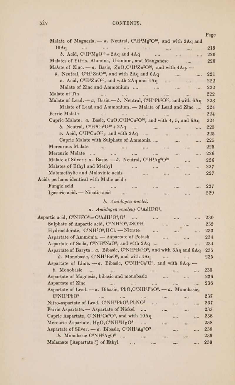 Page Malate of Magnesia. — a. Neutral, CSH*Mg?O, and with 2Aq and 10Aq ‘ea yeis ae page 219 6. Acid, CSESMgO + 2Aq ona 4Aq sib is wae “220 Malates of Yttria, Alumina, Uranium, and Manganese ‘nigh 220 Malate of Zinc. — a. Basic, ZnO,C8H*Zn?0, and with 4Aq. — b. Neutral, C°7H*ZnO”, and with 2Aq and 6Aq sive ste eed ec. Acid, CSH°ZnO, and with 2Aq and 4Aq___.... #he eae Malate of Zinc and Ammonium ,.., sis cam eer 1222 Malate of Tin 222 Malate of Lead.— a, Basic. — b. Nadia: CSH*Pb20%, and with 6Aq 223 Malate of Lead and Ammonium. — Malate of Lead and Zinc .... 224 Ferric Malate he. see et a ee, 224 Cupric Malate: a. Basic, CuO,C®H*Cu?0™, and with 4,5, and 6Aq 224 6. Neutral, C8H*Cu2O! + 2Aq __... a yak Cee as. ce. Acid, C8H°CuO”; and with 2Aq _.... bs oe 225 Cupric Malate with Sulphate of Ammonia ..., oe At Ay t)455 Mercurous Malate ay eae sues ae es 225 Mercuric Malate .... ars eat oe sist too) ee Malate of Silver: a. Basic.— 0d. Neutral, C8H*Ag?OW aie 226 Malates of Ethyl and Methyl are ees ah a ees Malomethylic and Malovinic acids ade ait By 22d Acids perhaps identical with Malic acid: Fungic acid mee we ae meas wee ee Igasuric acid. — Nicotic waa’ oe a se re 229 b. Amidogen nuclei. a. Amidogen nucleus CSAdH*O4, Aspartic acid, C3NH708= C8AdH504,0# __.... a vie i. 230 Sulphate of Aspartic acid, C3NH708,2SO4H Ee: rage 232 Hydrochlorate, C3NH708,HCI. — Nitrate ie oa #1283 Aspartate of Ammonia. — Aspartate of Potash ees ese 234 Aspartate of Soda, CSNH®NaO§, and with 2Aq .. . 234 Aspartate of Baryta: a. Bibasic, CSN H®Ba?O§, aa with 3Aq and 6Aq 235 6. Monobasic, C83NH®BaO8, and with 4Aq eee 200 Aspartate of Lime.—a. Bibasic, CSNH°Ca?08, and with 8Aq. — b. Monobasic _.... ses aie steer) Aspartate of Magnesia, jaan and aanoteets ne ae 236 Aspartate of Zinc 236 Aspartate of Lead. — a. ite PbO, ‘C°NHSPDOS, —a. ‘Monobasié C8N H®PbO® %: con A 237 Nitro-aspartate of Lead, CNHSPbOS, PbNOS oe ban He eat Ferric Aspartate. — Aspartate of Nickel _.... ee ses 237 Cupric Aspartate, CSN H®Cu?08, and with 10Aq mas im. soo Mercuric Aspartate, Hg0,CS5NH®HgO8 __..... seat a 238 Aspartate of Silver. — a. Bibasic, CS3(NH5Ag?08 wae ee yb) b. Monobasic C3SNH®AgO® .... ce £ i. 239 Malamate [Aspartate ?] of Ethyl ate aye sree wee «239
