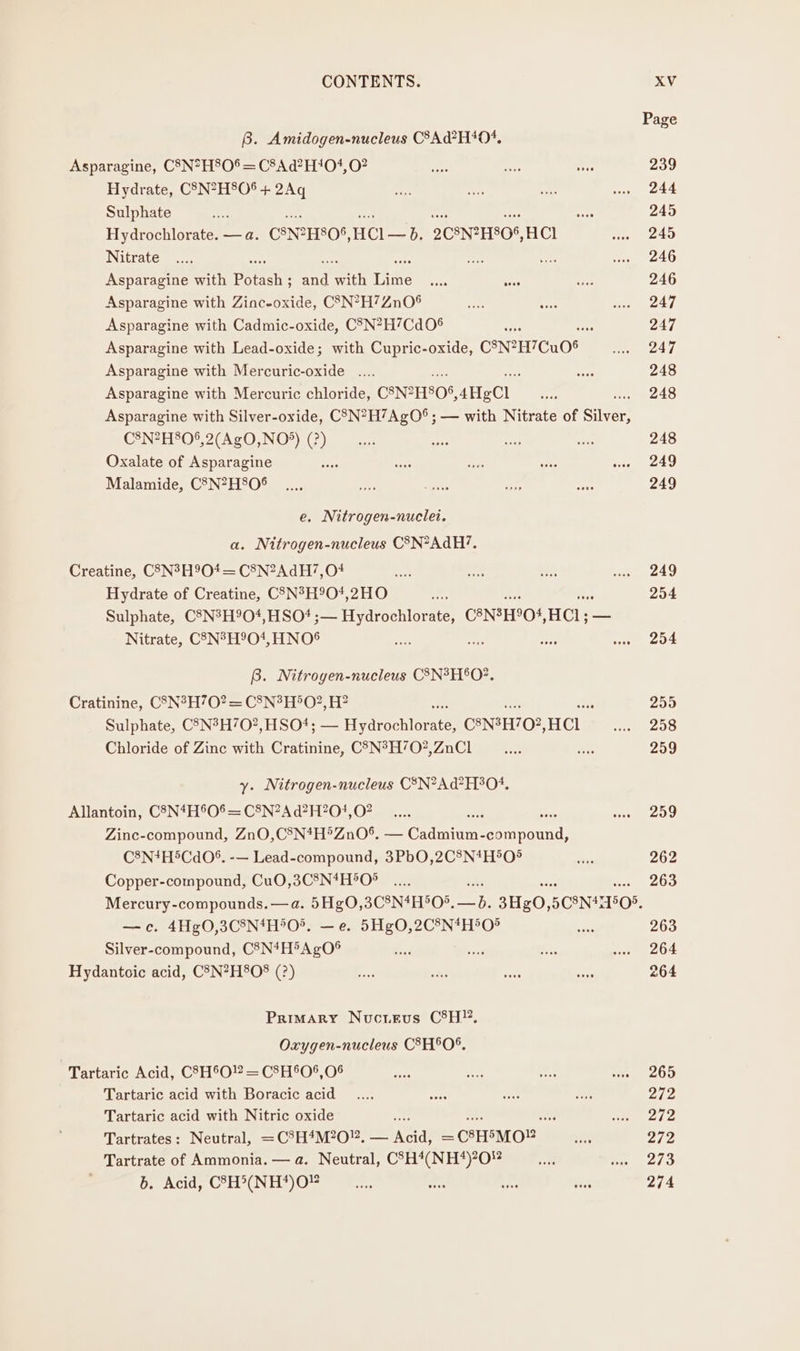 Page B. Amidogen-nucleus C8Ad?H404. Asparagine, C8N*H80% = C8Ad?H‘04,0? ae ye ge 239 Hydrate, CSN?H8O$ + 2Aq Se a wee wu 244 Sulphate a es 245 Hydrochlorate. — a. CANZHSOS, Hee 2CSN2H805, HCl oars 24D Nitrate .... = oe we «246 Asparagine with Peet ; ae with The ese aoes esis 246 Asparagine with Zinc-oxide, C8N?H7ZnO® pte ie ere 244 Asparagine with Cadmic-oxide, C3N?H’Cd06 sf 247 Asparagine with Lead-oxide; with Cupric-oxide, CNHTCUOS pc CAVE Asparagine with Mercuric-oxide .... ose 248 Asparagine with Mercuric chloride, C8NPHSO%, 4HeCl ae 248 Asparagine with Silver-oxide, CSN*H7AgO® ; — with Nitrate of Silver! C2N7HPO®.2(AcO,NO*) (2)... ne Be me 248 Oxalate of Asparagine ae sie Ps arse eng 240 Malamide, C8N?H80° _.... a ts ae Ore 249 e. Nitrogen-nuclet. a. Nitrogen-nucleus C3N*AdH?. Creatine, C5N?H9O4 = C8N?AdH7,O# — oe ee oan 249 Hydrate of Creatine, CSN°H90?,2HO “gt 254 Sulphate, C8N3H904,HSO? ;— Hydrochlorate, CANSHO4, HCl; — Nitrate, C3N°H9O1, HNOS ees Ae ree wee 204 B. Nitrogen-nucleus C8N°H'O?. Cratinine, C83N?H70?= C8N?H5O?, H? 255 Sulphate, C5N3H’O?,HSO*; — Hodrochtornta CONSHO:, HCL ws 208 Chloride of Zinc with Cratinine, C@N°H’702?,ZnCl a vo 259 y. Nitrogen-nucleus CSN?Ad?H304. Allantoin, C2N#H°O®— C&amp;N2Ad?H?704, 07. 9... ine 209 Zinc-compound, ZnO,C8N*H°ZnO0®, — Ceci por scad! C8N*H®CdO*%. -— Lead-compound, 3PbO,2C8N*H5O% ‘Bn 262 Copper-compound, Cu0,3C8N*H°O° _.... ie. 200 Mercury-compounds. —a. 5HgO,3C8N4H°O*. sas 3Hg0, 5C8N4 11505, —c. 4Hg0,3C8N4H*O®. —e. 5Hg0,2C°N*H5O® oo 263 Silver-compound, C3N*H5AgO® bi ae te a 264 Hydantoic acid, C3N?H8O8 (?) ae sags tee se 264 Primary Nucieuvs CH”. Oxygen-nucleus CSH®O%. Tartaric Acid, C8H®O!? = C8H'06,06 flee a ve ree 200 Tartaric acid with Boracic acid _.... cae AS ss 2/2 Tartaric acid with Nitric oxide ; vee bol wrath Tartrates: Neutral, =C%H*M?0”. pa — CSHSMO® a oh Tartrate of Ammonia. — a. Neutral, CSH*(NH*)?0# a we 21a b. Acid, C8H&gt;(NH*)O “ah Sa Fer sax 274