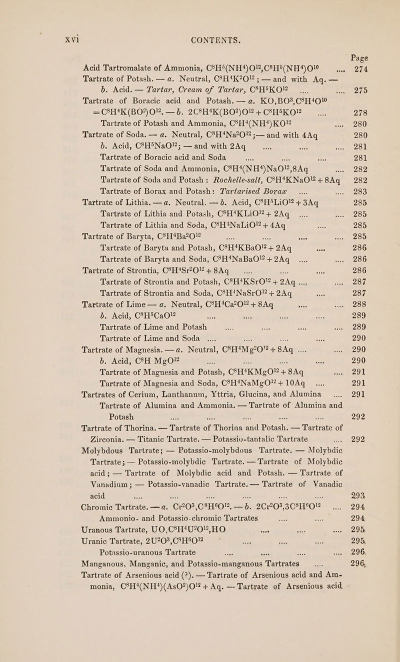 Page Acid Tartromalate of Ammonia, C§H5(NH*)O!,C8H5(NH4)010 eee a Tartrate of Potash. — a. Neutral, CSH*K?O ; — and with Aq. — b. Acid. — Tartar, Cream of Tartar, C3H®KO _.... uy 2/9 Tartrate of Boracic acid and Potash. — a. KO,BO?,C8H40¥ = C8H#K(BO?)O”, —b. 2C8H*K(BO?)O2 + C8HIKO? 278 Tartrate of Potash and Ammonia, C°H*(NH‘*)KO”® dnp DU Tartrate of Soda. — a. Neutral, C'7H*Na’O” ;— and with 4Aq 280 6. Acid, C?7H®NaO!”; — and with 2Aq ae aie oy oe Tartrate of Boracic acid and Soda wee afi 281 Tartrate of Soda and Ammonia, C3H4(NH4)NaO®, 8Aq sae oe Tartrate of Soda and Potash: Rochelle-salt, CSH4KNaO”+8Aq 282 Tartrate of Borax and Potash: Tartarised Borax _.... same OD Tartrate of Lithia. —a. Neutral. — bd. Acid, CSH°LiO” + 3Aq 285 Tartrate of Lithia and Potash, CSH*KLIO’+ 2Aq _..... evs ae ak Tartrate of Lithia and Soda, CSH4NaLiO® + i ‘el 285 Tartrate of Baryta, C8H*Ba2O0” se wee co oe Tartrate of Baryta and Potash, CSH4KBa0®- + 2Aq es 286 Tartrate of Baryta and Soda, C8H4NaBaO!?+2Aq _.... tee Tartrate of Strontia, C°H*Sr?O+8Aq _.... ae 286 Tartrate of Strontia and Potash, CSH4KSrO” + ae cle, eae Tartrate of Strontia and Soda, C83H!NaSrO” + 2Aq Seas 287 Tartrate of Lime — a. Neutral, C5H*Ca?O” + 8Aq ey ay ee b. Acid, C8H5CaO¥ cree be sees a 289 Tartrate of Lime and Potash roe ashe soe &lt;n) Oe Tartrate of Lime and Soda .... ons 290 Tartrate of Magnesia. —a. Neutral, CHM g20 + Bad nee 6b. Acid, CCH MgO¥ ‘&lt; bce 290 Tartrate of Magnesia and Potash, CHKMg0? + hy ia ooo Tartrate of Magnesia and Soda, CSH4NaMgO + 10Aq __.... 291 Tartrates of Cerium, Lanthanum, Yttria, Glucina, and Alumina......._ 291 Tartrate of Alumina and Ammonia. — Tartrate of Alumina and Potash 292 Tartrate of Thorina. — Tartrate of Thorne ae Bitashi — Patiats of Zirconia. — Titanic Tartrate. — Potassiv-tantalic Tartrate ine § 292 Molybdous Tartrate; — Potassio-molybdous Tartrate. — Molybdic Tartrate; — Potassio-molybdic Tartrate. —Tartrate of Molybdic acid; — Tartrate of Molybdic acid and Potash. — Tartrate of Vanadium ; — Potassio-vanadic Tartrate.— Tartrate of Vanadic acid 293 Chromic Tartrate: — a. ‘Cx03, C8H50R, rh 2C1203, 3C8H902 wee 294 Ammonio- and Potassio-chromic Tartrates ‘i 9) on 294 Uranous Tartrate, UO,C8H*U20,HO sae ei wed te Uranic Tartrate, 2U20?,CSH°O!2 , pote aon 295, Potassio-uranous Tartrate be “xi cee ceed her Ob Manganous, Manganic, and Potassio-manganous Tecate Re 296. Tartrate of Arsenious acid (?).— Tartrate of Arsenious acid and Am- monia, C®H4(NH*)(AsO?)O + Aq. —- Tartrate of Arsenious acid