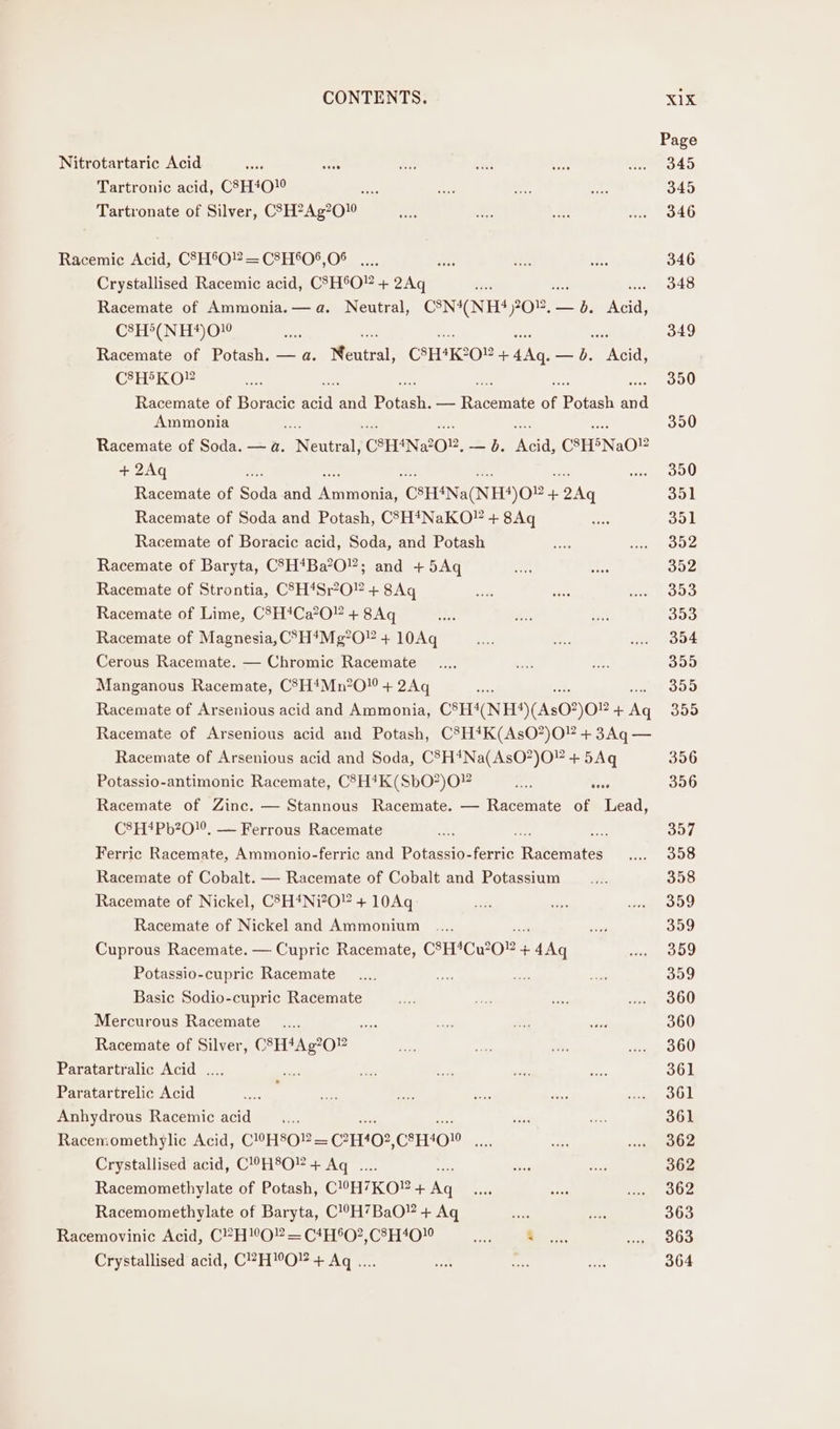 Page Nitrotartaric Acid an oe sas ve adhe Ma O40 Tartronic acid, C8H4O!° Oe = ft i 345 Tartronate of Silver, CSEPAg200 ee eY. hie ee 7346 Raecemic Acid, C3H®°O?— C2H°0*,0® .... ae oe abe 346 Crystallised Racemic acid, CSH°O” + 2Aq oe, 348 Racemate of Ammonia. — a. Neutral, CSN4(NH?4) 2012, — a Acid, C8H®(NH*4)0! she Pe soe ios 349 Racemate of Potash. — a. Neaical: CSH*K°O + 4Aq. — b. Acid, CSHFKOY or 350 Racemate of Boracic i ata Peale — eit 4 pores ae Ammonia 390 Racemate of Soda. — a. vocal CSHNZO2, — ob. Lee C3H5Na0® + 2Aq woe O00 Racemate of son and Romina CSH*Na(NHS) O08 + 2Aq 351 Racemate of Soda and Potash, CSH*NaKO” + 8Aq seek 351 Racemate of Boracic acid, Soda, and Potash ae wees NYA Racemate of Baryta, C°H‘Ba’O”; and +5Aq sen fey 352 Racemate of Strontia, CSH*Sr°O? + 8Aq sah as sa p Meaty. Racemate of Lime, C8H*Ca?O + 8Aq aa Ki seh 353 Racemate of Magnesia, C°H4Mg*O” + 10Aq ae fs ww. 304 Cerous Racemate. — Chromic Racemate __.... ve ee 355 Manganous Racemate, C3H#Mn?O + 2Aq ae 355 Racemate of Arsenious acid and Ammonia, CSH(NH)(As02)02 + ae 355 Racemate of Arsenious acid and Potash, C8H*#K(AsO?)O” + 3Aq — Racemate of Arsenious acid and Soda, C5H4Na(AsO?)O” + 5Aq 356 Potassio-antimonic Racemate, CHK (SbO”)O” set Nee 356 Racemate of Zinc. — Stannous Racemate. — Racemate of et C8H*4Pb?20!0. — Ferrous Racemate re she 357 Ferric Racemate, Ammonio-ferric and Potassio-ferric Basentees O08 Racemate of Cobalt. — Racemate of Cobalt and Potassium __.... 358 Racemate of Nickel, C83H4Ni?O” + 10Aq oe oh ee ee Racemate of Nickel and Ammonium .... ase iy 359 Cuprous Racemate. — Cupric Racemate, CSH*Cu°O” + 4Aq re Potassio-cupric Racemate _ .... oe sas sas 359 Basic Sodio-cupric Racemate ht Sex ee ... 360 Mercurous Racemate __.... a Sins a ee 360 Racemate of Silver, CSH*Ag?0” ee) afr hs aa oOU Paratartralic Acid .... ts) sa ie ia: ae 361 Paratartrelic Acid he is “ee rr ae eee ed Anhydrous Racemic acid _.... shies a 361 Racemomethylic Acid, C°HSO2 = CHH02, CAHIOW ae &lt; sigie Ae Crystallised acid, C!H8O” + Aq .... Jon tg 362 Racemomethylate of Potash, C!°H7KO? + keg ne ee ee OS Racemomethylate of Baryta, C!°H7BaO¥ + Aq ae as 363 Racemovinic Acid, C?H”O” = C4H®O2,C8H4O0! m Bees. ai Crystallised acid, CHO! + Aq .... it ice aes 364