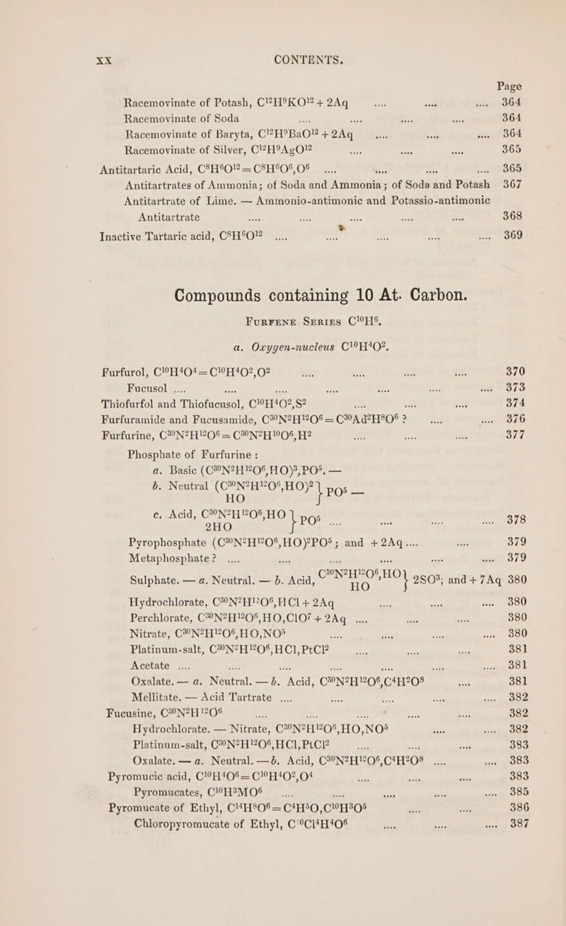 Racemovinate of Potash, CVH®°KO! + 2Aq Racemovinate of Soda Racemovinate of Baryta, CP EPBaO® + pda Racemovinate of Silver, C°-H9AgO” Antitartaric Acid, C8H8O! = C8H'0O*, O06 3 Antitartrates of Ammonia; of Soda and Ene ides of seas) za Potash Antitartrate of Lime. — Ammonio-antimonic and Potassio-antimonic Antitartrate &gt; Inactive Tartaric acid, CSH°O” Compounds containing 10 At. Carbon. Fur¥rene Series CHS, a. Oxyyen-nucleus C!°H40?, Furfurol, C!°H‘*‘O*4 = CH402,02 Fucusol . Thiofurfol and Tate CoHO2, S? 3s Furfuramide and Fucusamide, CH0NZHPOS — CA @HO8 ? ? Furfurine, C2°N?H?O0§ = C°N?2H 08, H? Phosphate of Furfurine : a. Basic (C®N?H”?O%, HO), PO®. — b. Neutral (C°N?H?O', HO)? 5 HO } Po = ec. Acid, C°N?2H”O% HO i POs 2HO G Pyrophosphate (C#°N?H?O$, sie dionias and +2Aq.... Metaphosphate ? 21712 Sulphate. — a. Neutral. — 6. Acid, CaN Hee HO) 2S03; and + 7Aq Hydrochlorate, C°°N?H?0%, HCl + 2Aq Perchlorate, C°N?H!20°,HO,C1O/ + 2Aq_.... Nitrate, C?°N?H!206,HO,NO® Platinum-salt, C?°N?H”?O*, HCl, PtC? Acetate .... ae Oxalate. — a. Roti. mh Nett C®NZH OS, CH OO: Mellitate. — Acid Tartrate . Fucusine, C#°N?H !?06 Hydrochlorate. — Nitrate, C°NZH OS HO, NOs Platinum-salt, C2°°N?H?O®, HCl, PtC?2 Oxalate. — a. Neutral. —b. Acid, C?°N?H”05%, CAERO8 Pyromucic acid, C!0H408=CH40?,04 Pyromucates, C!°H?MO® Pyromucate of Ethyl, C4HS0®=C*H*O, C1308 Chloropyromucate of Ethyl, C°Cl*H408 Page 364 364 364 365 365 367 368 369 370 373 374 376 377 378 379 379 380 380 380 380 38] 381 381 382 382 382 333 383 383 385 386 387